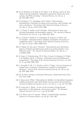 87
[26] K. D. Dorfman, S. B. King, D. W. Olson, J. D. Thomas, and D. R. Tree,
“Beyond gel electrophoresis: Microﬂuidic separations, ﬂuorescence burst
analysis, and DNA stretching,” Chemical Reviews, vol. 113, no. 4,
pp. 2584–2667, 2012.
[27] R. Godawat, S. N. Jamadagni, and S. Garde, “Characterizing
hydrophobicity of interfaces by using cavity formation, solute binding, and
water correlations,” Proceedings of the National Academy of Sciences,
vol. 106, no. 36, pp. 15119–15124, 2009.
[28] A. J. Patel, P. Varilly, and D. Chandler, “Fluctuations of water near
extended hydrophobic and hydrophilic surfaces,” The Journal of Physical
Chemistry B, vol. 114, no. 4, pp. 1632–1637, 2010.
[29] A. J. Patel, P. Varilly, S. N. Jamadagni, H. Acharya, S. Garde, and
D. Chandler, “Extended surfaces modulate hydrophobic interactions of
neighboring solutes,” Proceedings of the National Academy of Sciences,
vol. 108, no. 43, pp. 17678–17683, 2011.
[30] D. Vaknin, W. Bu, and A. Travesset, “Extracting the pair distribution
function of liquids and liquid-vapor surfaces by grazing incidence x-ray
diﬀraction mode,” The Journal of Chemical Physics, vol. 129, no. 4,
p. 044504, 2008.
[31] S. Linse, C. Cabaleiro-Lago, W.-F. Xue, I. Lynch, S. Lindman, E. Thulin,
S. E. Radford, and K. A. Dawson, “Nucleation of protein ﬁbrillation by
nanoparticles,” Proceedings of the National Academy of Sciences, vol. 104,
no. 21, pp. 8691–8696, 2007.
[32] J. Pronchik, X. He, J. T. Giurleo, and D. S. Talaga, “In vitro formation of
amyloid from α-synuclein is dominated by reactions at hydrophobic
interfaces,” Journal of the American Chemical Society, vol. 132, no. 28,
pp. 9797–9803, 2010.
[33] W. M. Deen, Analysis of Transport Phenomena. Oxford University Press,
New York, 1998.
[34] J. Ennis and L. White, “Electrophoretic Mobility of a Semi-dilute Suspension
of Spherical Particles with Thick Double Layers and Low Zeta Potentials,”
Journal of Colloid and Interface Science, vol. 185, no. 1, pp. 157–173, 1997.
[35] D. Long and A. Ajdari, “A note on the screening of hydrodynamic
interactions, in electrophoresis, and in porous media,” The European
Physical Journal E, vol. 4, no. 1, pp. 29–32, 2001.
[36] J.-L. Barrat and J.-F. Joanny, “Theory of polyelectrolyte solutions,”
Advances in Chemical Physics, vol. 94, pp. 1–66, 1997.
 
