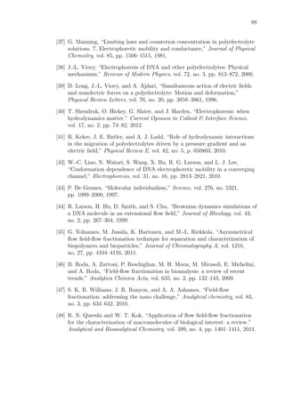88
[37] G. Manning, “Limiting laws and counterion concentration in polyelectrolyte
solutions. 7. Electrophoretic mobility and conductance,” Journal of Physical
Chemistry, vol. 85, pp. 1506–1515, 1981.
[38] J.-L. Viovy, “Electrophoresis of DNA and other polyelectrolytes: Physical
mechanisms,” Reviews of Modern Physics, vol. 72, no. 3, pp. 813–872, 2000.
[39] D. Long, J.-L. Viovy, and A. Ajdari, “Simultaneous action of electric ﬁelds
and nonelectric forces on a polyelectrolyte: Motion and deformation,”
Physical Review Letters, vol. 76, no. 20, pp. 3858–3861, 1996.
[40] T. Shendruk, O. Hickey, G. Slater, and J. Harden, “Electrophoresis: when
hydrodynamics matter,” Current Opinion in Colloid & Interface Science,
vol. 17, no. 2, pp. 74–82, 2012.
[41] R. Kekre, J. E. Butler, and A. J. Ladd, “Role of hydrodynamic interactions
in the migration of polyelectrolytes driven by a pressure gradient and an
electric ﬁeld,” Physical Review E, vol. 82, no. 5, p. 050803, 2010.
[42] W.-C. Liao, N. Watari, S. Wang, X. Hu, R. G. Larson, and L. J. Lee,
“Conformation dependence of DNA electrophoretic mobility in a converging
channel,” Electrophoresis, vol. 31, no. 16, pp. 2813–2821, 2010.
[43] P. De Gennes, “Molecular individualism,” Science, vol. 276, no. 5321,
pp. 1999–2000, 1997.
[44] R. Larson, H. Hu, D. Smith, and S. Chu, “Brownian dynamics simulations of
a DNA molecule in an extensional ﬂow ﬁeld,” Journal of Rheology, vol. 43,
no. 2, pp. 267–304, 1999.
[45] G. Yohannes, M. Jussila, K. Hartonen, and M.-L. Riekkola, “Asymmetrical
ﬂow ﬁeld-ﬂow fractionation technique for separation and characterization of
biopolymers and bioparticles,” Journal of Chromatography A, vol. 1218,
no. 27, pp. 4104–4116, 2011.
[46] B. Roda, A. Zattoni, P. Reschiglian, M. H. Moon, M. Mirasoli, E. Michelini,
and A. Roda, “Field-ﬂow fractionation in bioanalysis: a review of recent
trends,” Analytica Chimica Acta, vol. 635, no. 2, pp. 132–143, 2009.
[47] S. K. R. Williams, J. R. Runyon, and A. A. Ashames, “Field-ﬂow
fractionation: addressing the nano challenge,” Analytical chemistry, vol. 83,
no. 3, pp. 634–642, 2010.
[48] R. N. Qureshi and W. T. Kok, “Application of ﬂow ﬁeld-ﬂow fractionation
for the characterization of macromolecules of biological interest: a review,”
Analytical and Bioanalytical Chemistry, vol. 399, no. 4, pp. 1401–1411, 2011.
 