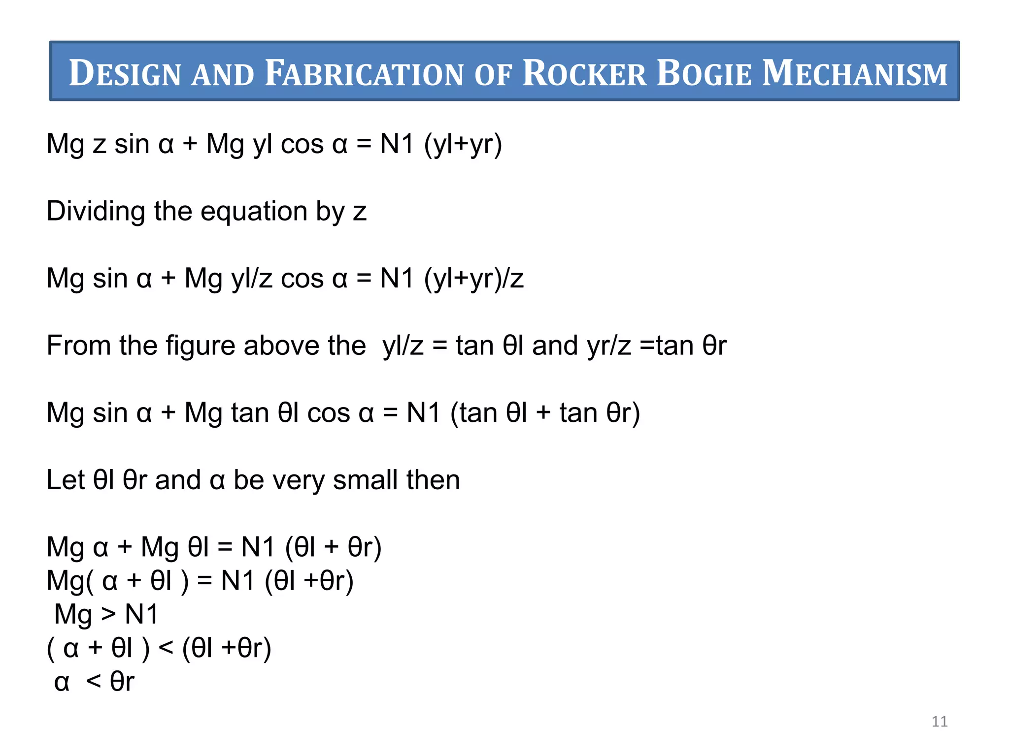 Mg z sin α + Mg yl cos α = N1 (yl+yr)
Dividing the equation by z
Mg sin α + Mg yl/z cos α = N1 (yl+yr)/z
From the figure above the yl/z = tan θl and yr/z =tan θr
Mg sin α + Mg tan θl cos α = N1 (tan θl + tan θr)
Let θl θr and α be very small then
Mg α + Mg θl = N1 (θl + θr)
Mg( α + θl ) = N1 (θl +θr)
Mg > N1
( α + θl ) < (θl +θr)
α < θr
11
DESIGN AND FABRICATION OF ROCKER BOGIE MECHANISM
 