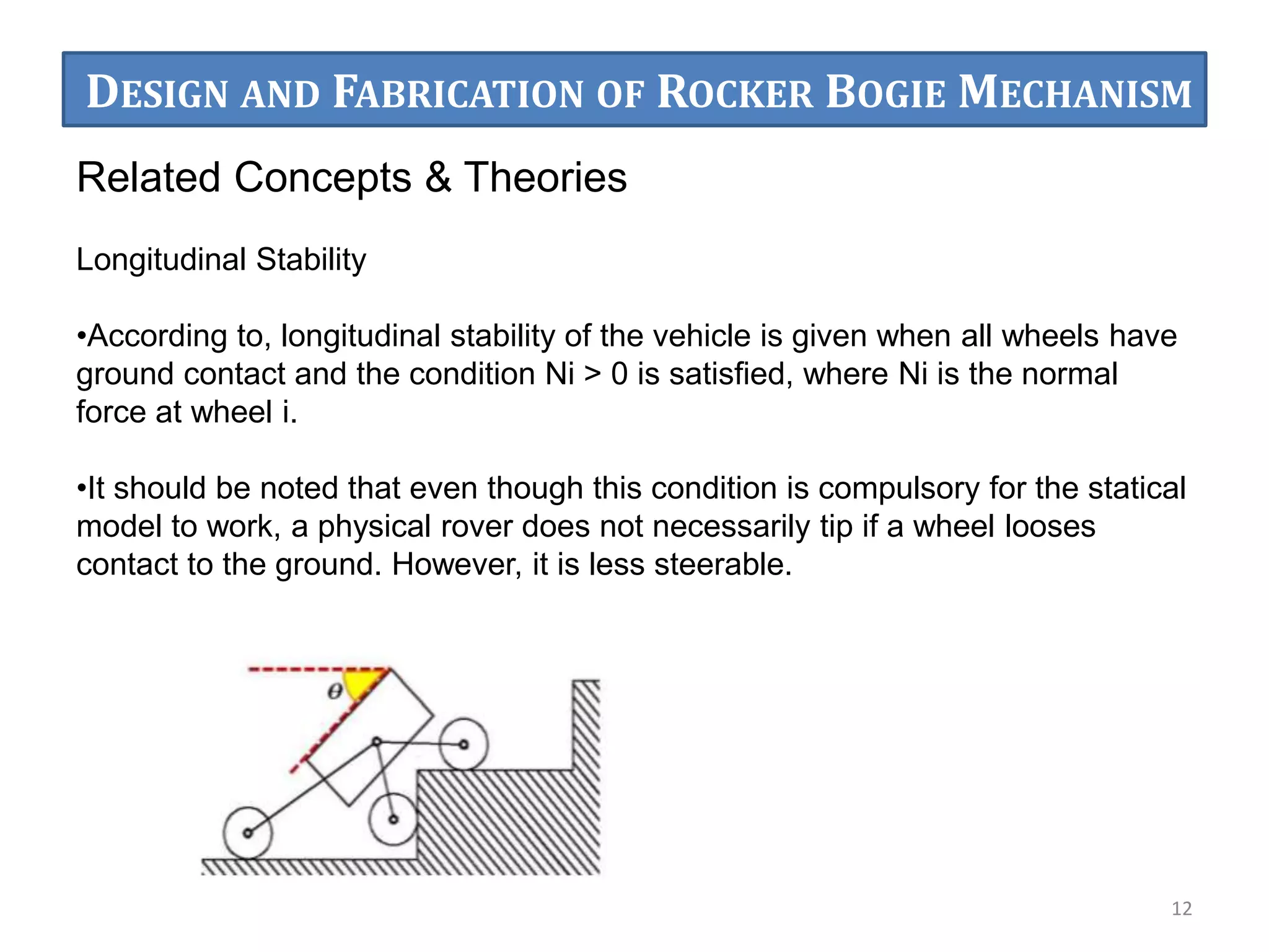 Related Concepts & Theories
Longitudinal Stability
•According to, longitudinal stability of the vehicle is given when all wheels have
ground contact and the condition Ni > 0 is satisﬁed, where Ni is the normal
force at wheel i.
•It should be noted that even though this condition is compulsory for the statical
model to work, a physical rover does not necessarily tip if a wheel looses
contact to the ground. However, it is less steerable.
12
DESIGN AND FABRICATION OF ROCKER BOGIE MECHANISM
 