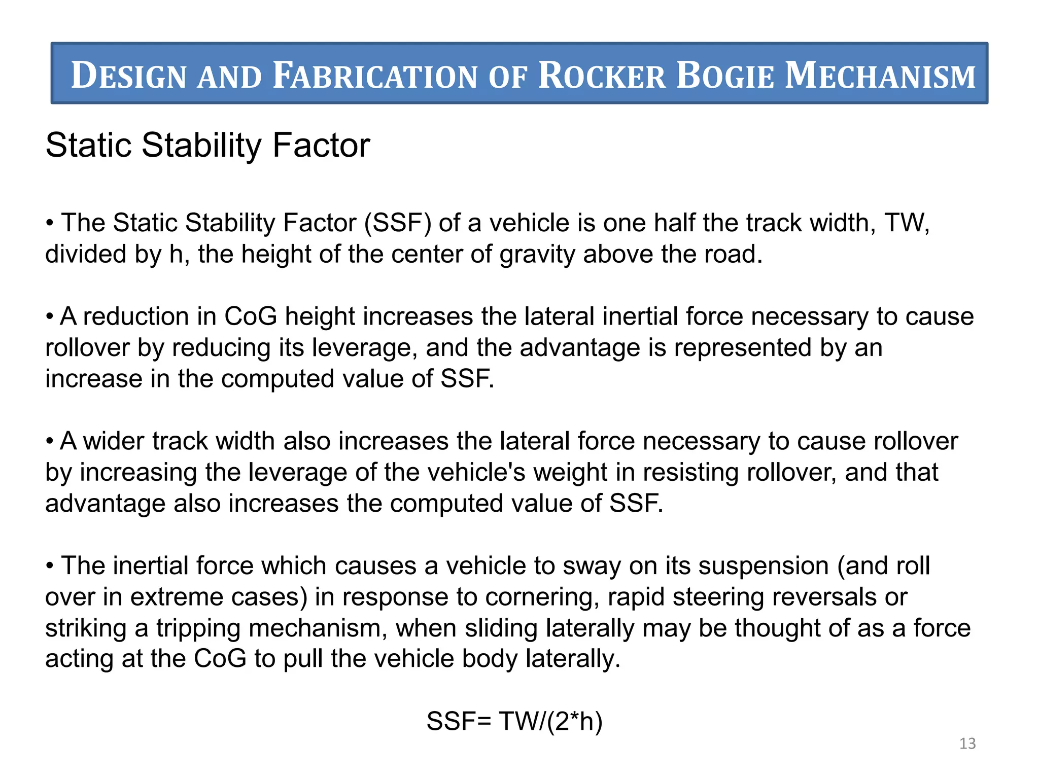Static Stability Factor
• The Static Stability Factor (SSF) of a vehicle is one half the track width, TW,
divided by h, the height of the center of gravity above the road.
• A reduction in CoG height increases the lateral inertial force necessary to cause
rollover by reducing its leverage, and the advantage is represented by an
increase in the computed value of SSF.
• A wider track width also increases the lateral force necessary to cause rollover
by increasing the leverage of the vehicle's weight in resisting rollover, and that
advantage also increases the computed value of SSF.
• The inertial force which causes a vehicle to sway on its suspension (and roll
over in extreme cases) in response to cornering, rapid steering reversals or
striking a tripping mechanism, when sliding laterally may be thought of as a force
acting at the CoG to pull the vehicle body laterally.
SSF= TW/(2*h)
13
DESIGN AND FABRICATION OF ROCKER BOGIE MECHANISM
 