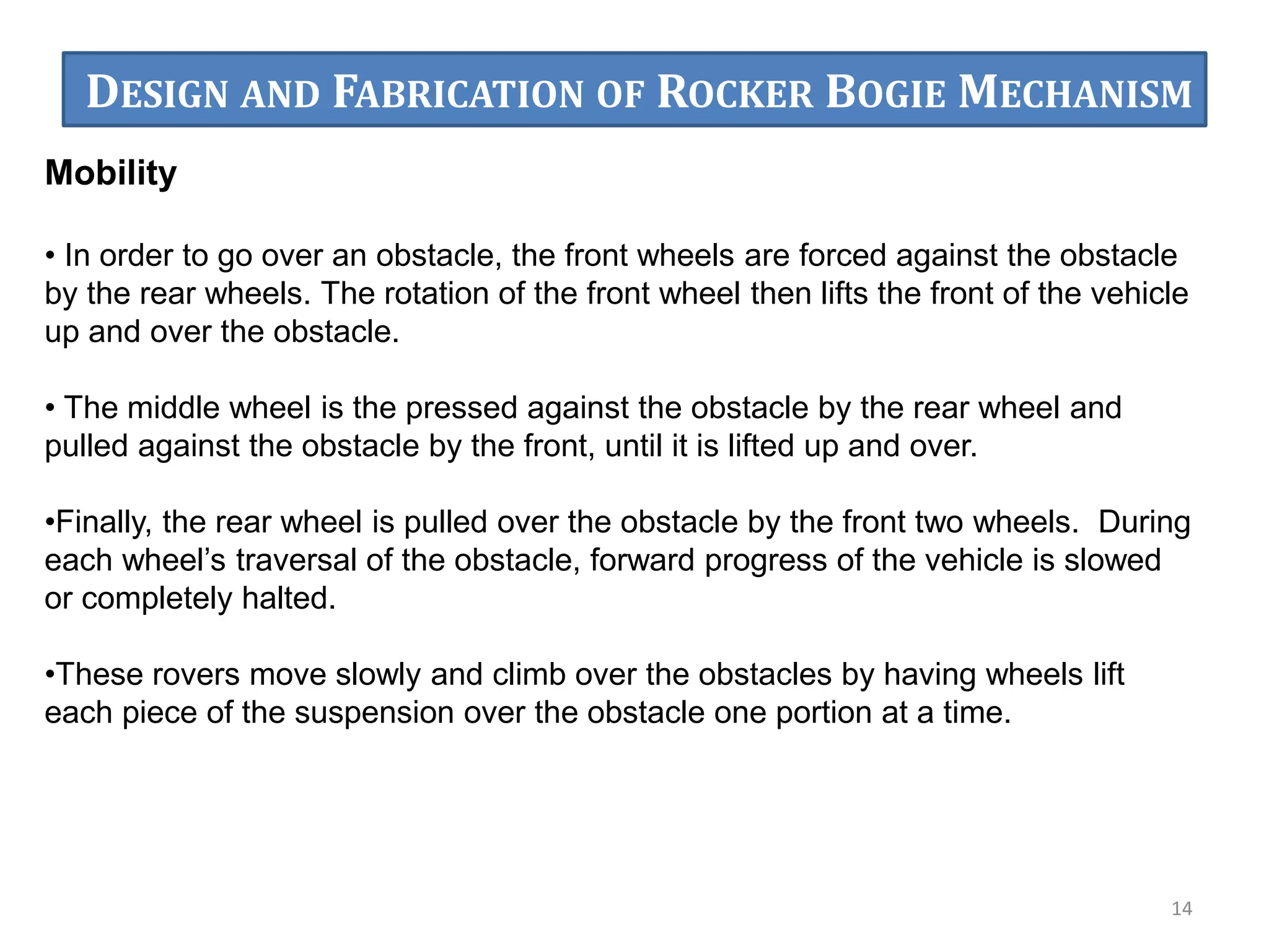 Mobility
• In order to go over an obstacle, the front wheels are forced against the obstacle
by the rear wheels. The rotation of the front wheel then lifts the front of the vehicle
up and over the obstacle.
• The middle wheel is the pressed against the obstacle by the rear wheel and
pulled against the obstacle by the front, until it is lifted up and over.
•Finally, the rear wheel is pulled over the obstacle by the front two wheels. During
each wheel’s traversal of the obstacle, forward progress of the vehicle is slowed
or completely halted.
•These rovers move slowly and climb over the obstacles by having wheels lift
each piece of the suspension over the obstacle one portion at a time.
14
DESIGN AND FABRICATION OF ROCKER BOGIE MECHANISM
 
