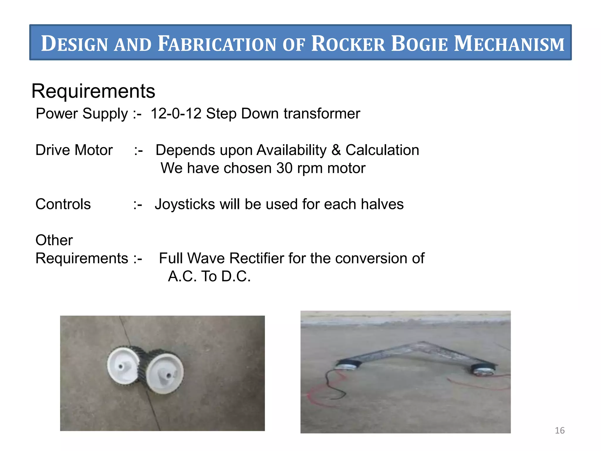 Requirements
Power Supply :- 12-0-12 Step Down transformer
Drive Motor :- Depends upon Availability & Calculation
We have chosen 30 rpm motor
Controls :- Joysticks will be used for each halves
Other
Requirements :- Full Wave Rectifier for the conversion of
A.C. To D.C.
16
DESIGN AND FABRICATION OF ROCKER BOGIE MECHANISM
 