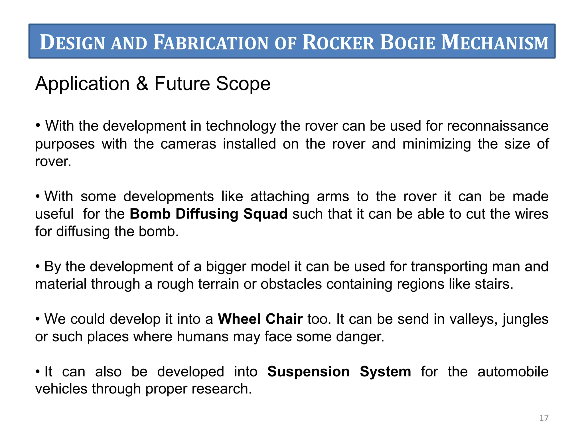 17
Application & Future Scope
• With the development in technology the rover can be used for reconnaissance
purposes with the cameras installed on the rover and minimizing the size of
rover.
• With some developments like attaching arms to the rover it can be made
useful for the Bomb Diffusing Squad such that it can be able to cut the wires
for diffusing the bomb.
• By the development of a bigger model it can be used for transporting man and
material through a rough terrain or obstacles containing regions like stairs.
• We could develop it into a Wheel Chair too. It can be send in valleys, jungles
or such places where humans may face some danger.
• It can also be developed into Suspension System for the automobile
vehicles through proper research.
DESIGN AND FABRICATION OF ROCKER BOGIE MECHANISM
 
