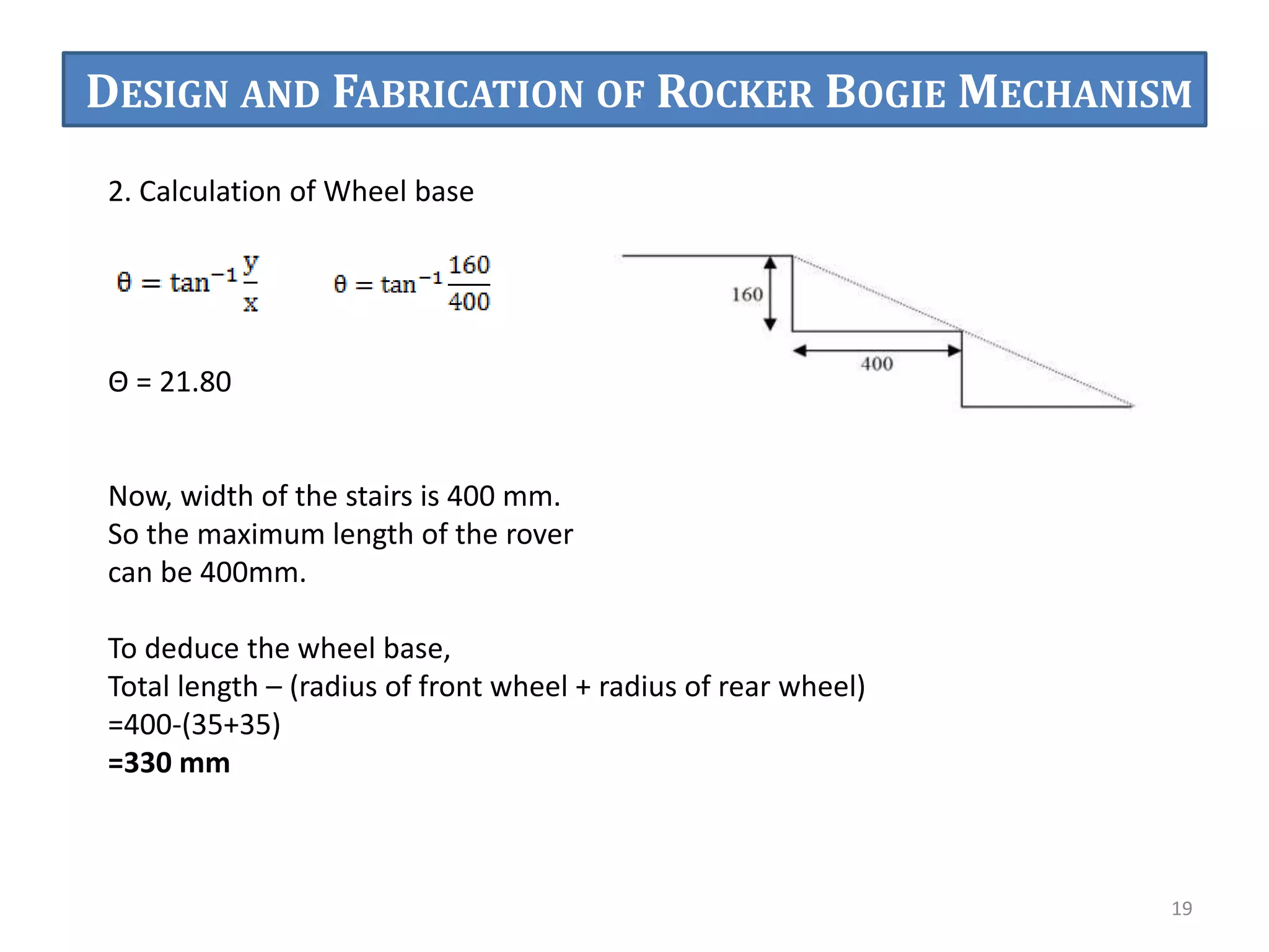 2. Calculation of Wheel base
Θ = 21.80
Now, width of the stairs is 400 mm.
So the maximum length of the rover
can be 400mm.
To deduce the wheel base,
Total length – (radius of front wheel + radius of rear wheel)
=400-(35+35)
=330 mm
19
DESIGN AND FABRICATION OF ROCKER BOGIE MECHANISM
 