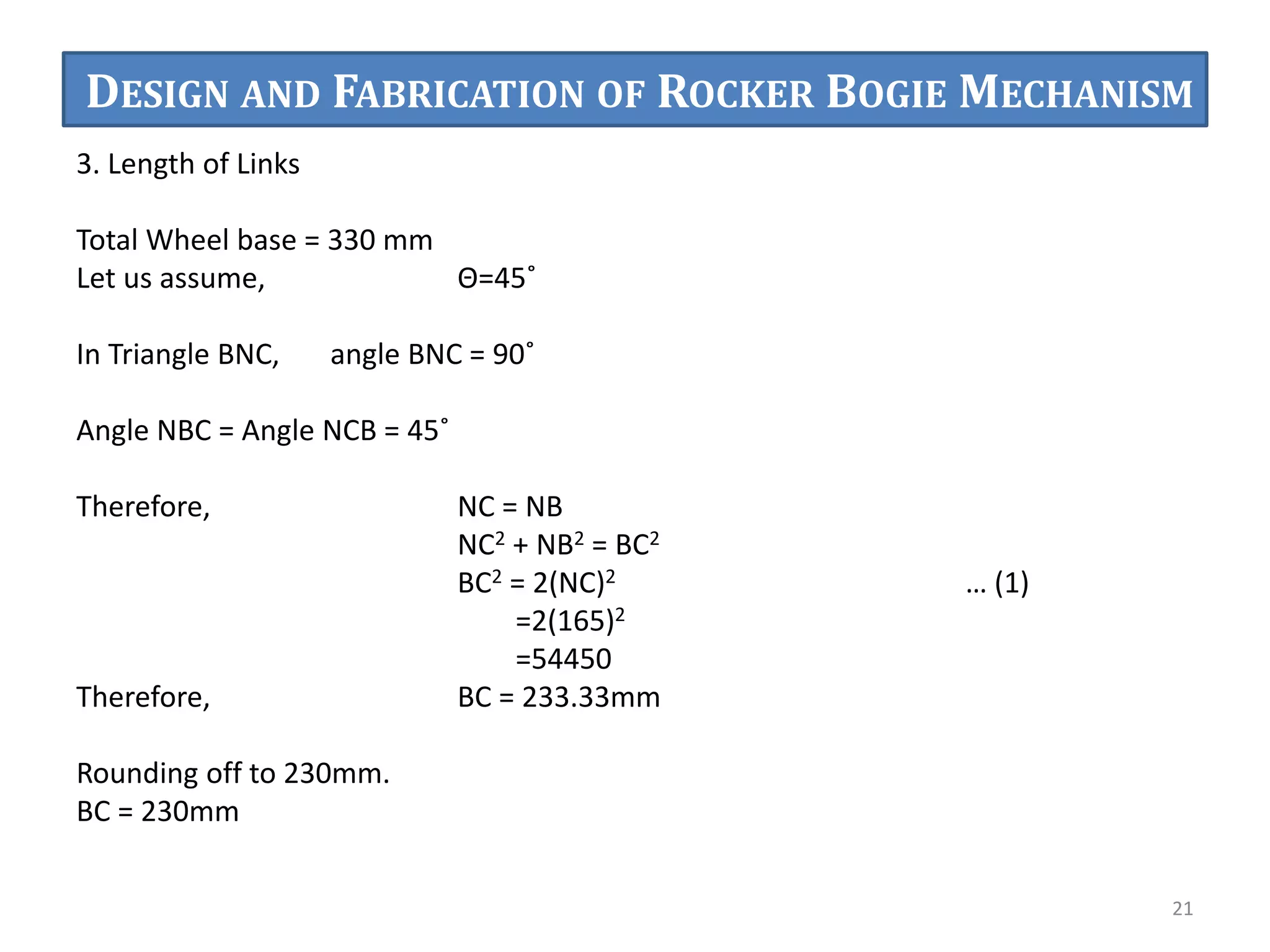 3. Length of Links
Total Wheel base = 330 mm
Let us assume, Θ=45˚
In Triangle BNC, angle BNC = 90˚
Angle NBC = Angle NCB = 45˚
Therefore, NC = NB
NC2 + NB2 = BC2
BC2 = 2(NC)2 … (1)
=2(165)2
=54450
Therefore, BC = 233.33mm
Rounding off to 230mm.
BC = 230mm
21
DESIGN AND FABRICATION OF ROCKER BOGIE MECHANISM
 