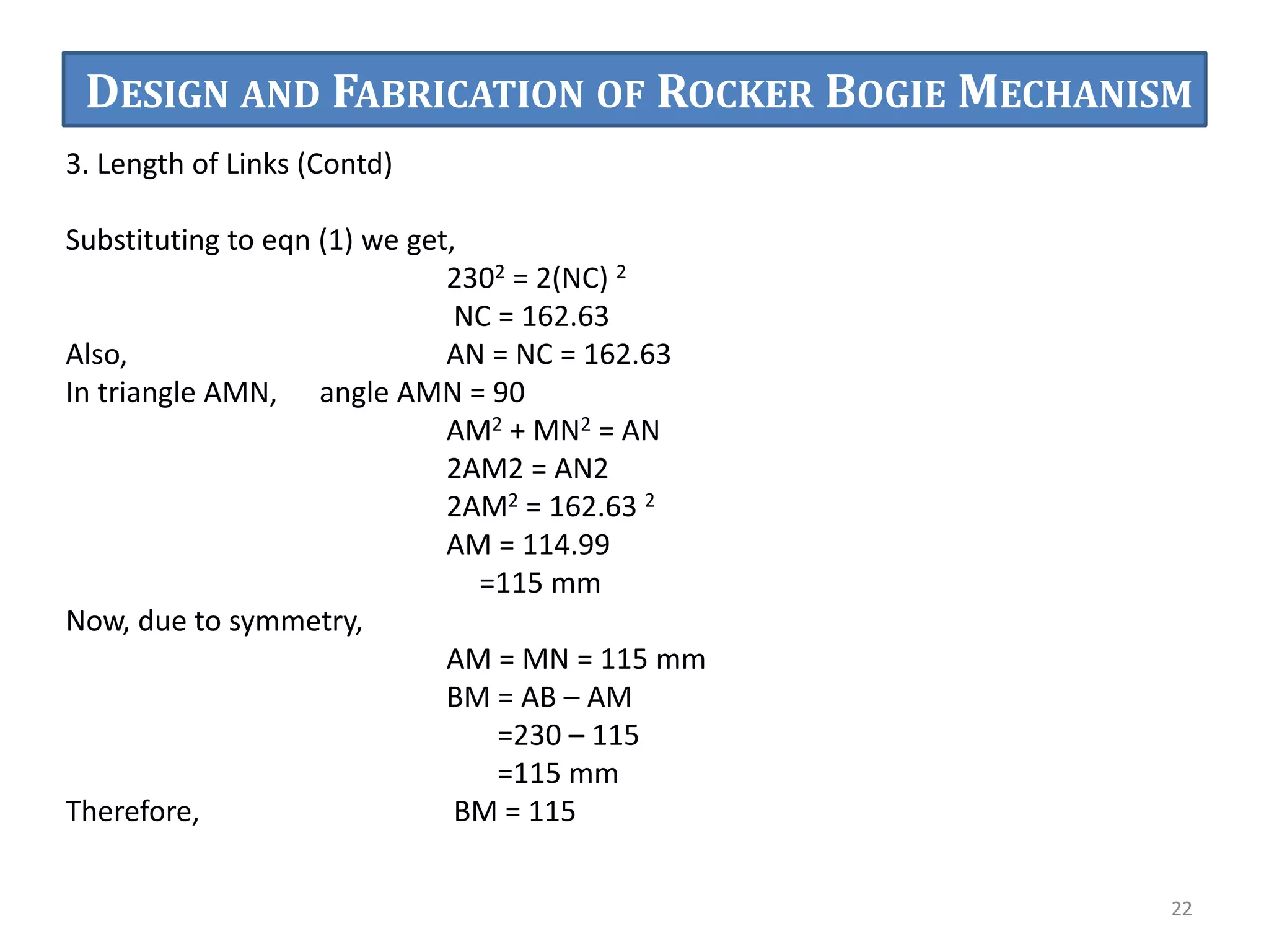 3. Length of Links (Contd)
Substituting to eqn (1) we get,
2302 = 2(NC) 2
NC = 162.63
Also, AN = NC = 162.63
In triangle AMN, angle AMN = 90
AM2 + MN2 = AN
2AM2 = AN2
2AM2 = 162.63 2
AM = 114.99
=115 mm
Now, due to symmetry,
AM = MN = 115 mm
BM = AB – AM
=230 – 115
=115 mm
Therefore, BM = 115
22
DESIGN AND FABRICATION OF ROCKER BOGIE MECHANISM
 