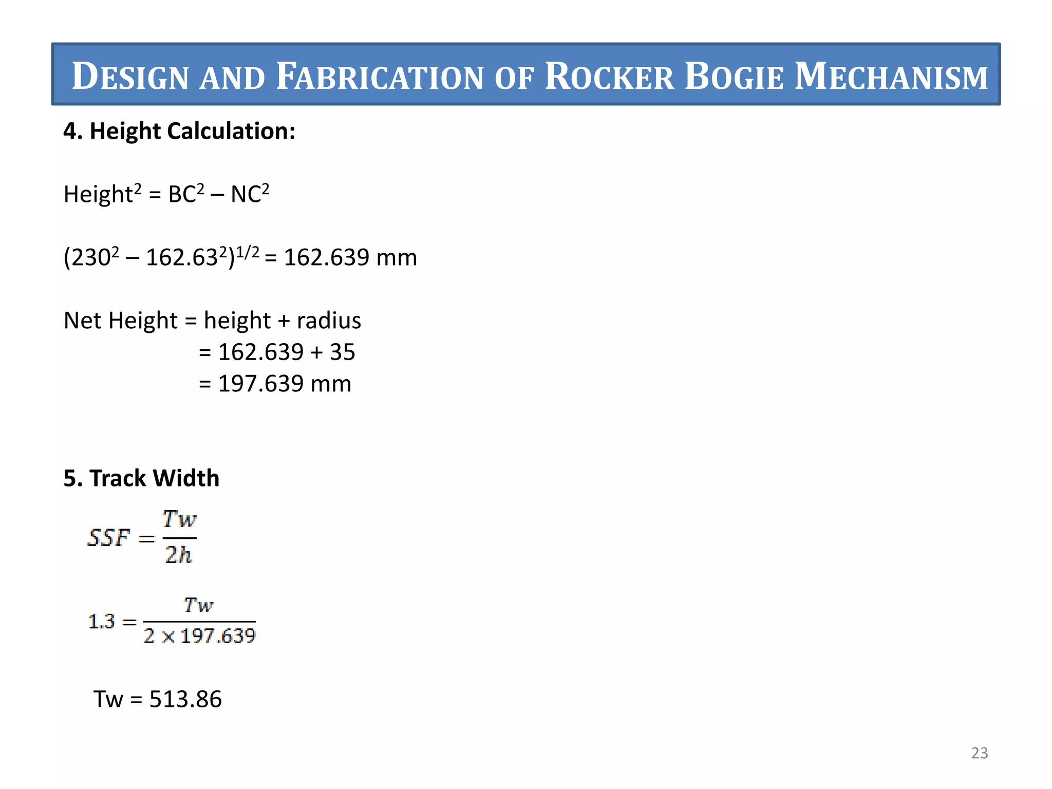 4. Height Calculation:
Height2 = BC2 – NC2
(2302 – 162.632)1/2 = 162.639 mm
Net Height = height + radius
= 162.639 + 35
= 197.639 mm
5. Track Width
Tw = 513.86
23
DESIGN AND FABRICATION OF ROCKER BOGIE MECHANISM
 