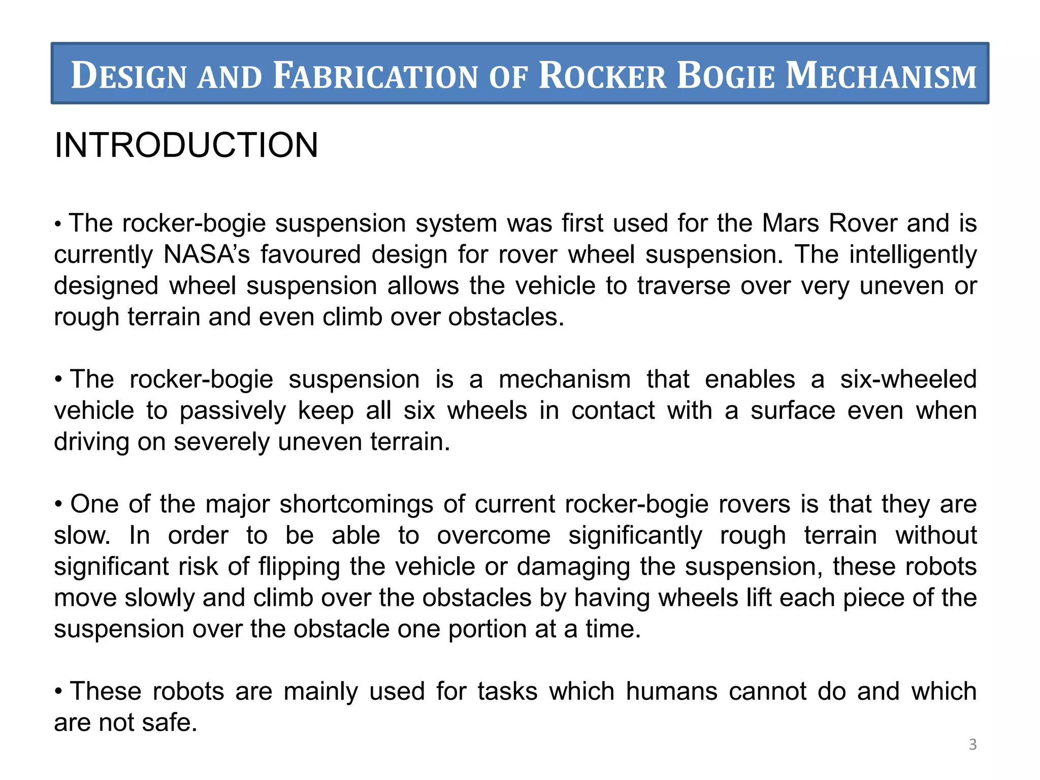 INTRODUCTION
• The rocker-bogie suspension system was ﬁrst used for the Mars Rover and is
currently NASA’s favoured design for rover wheel suspension. The intelligently
designed wheel suspension allows the vehicle to traverse over very uneven or
rough terrain and even climb over obstacles.
• The rocker-bogie suspension is a mechanism that enables a six-wheeled
vehicle to passively keep all six wheels in contact with a surface even when
driving on severely uneven terrain.
• One of the major shortcomings of current rocker-bogie rovers is that they are
slow. In order to be able to overcome significantly rough terrain without
significant risk of flipping the vehicle or damaging the suspension, these robots
move slowly and climb over the obstacles by having wheels lift each piece of the
suspension over the obstacle one portion at a time.
• These robots are mainly used for tasks which humans cannot do and which
are not safe.
3
DESIGN AND FABRICATION OF ROCKER BOGIE MECHANISM
 