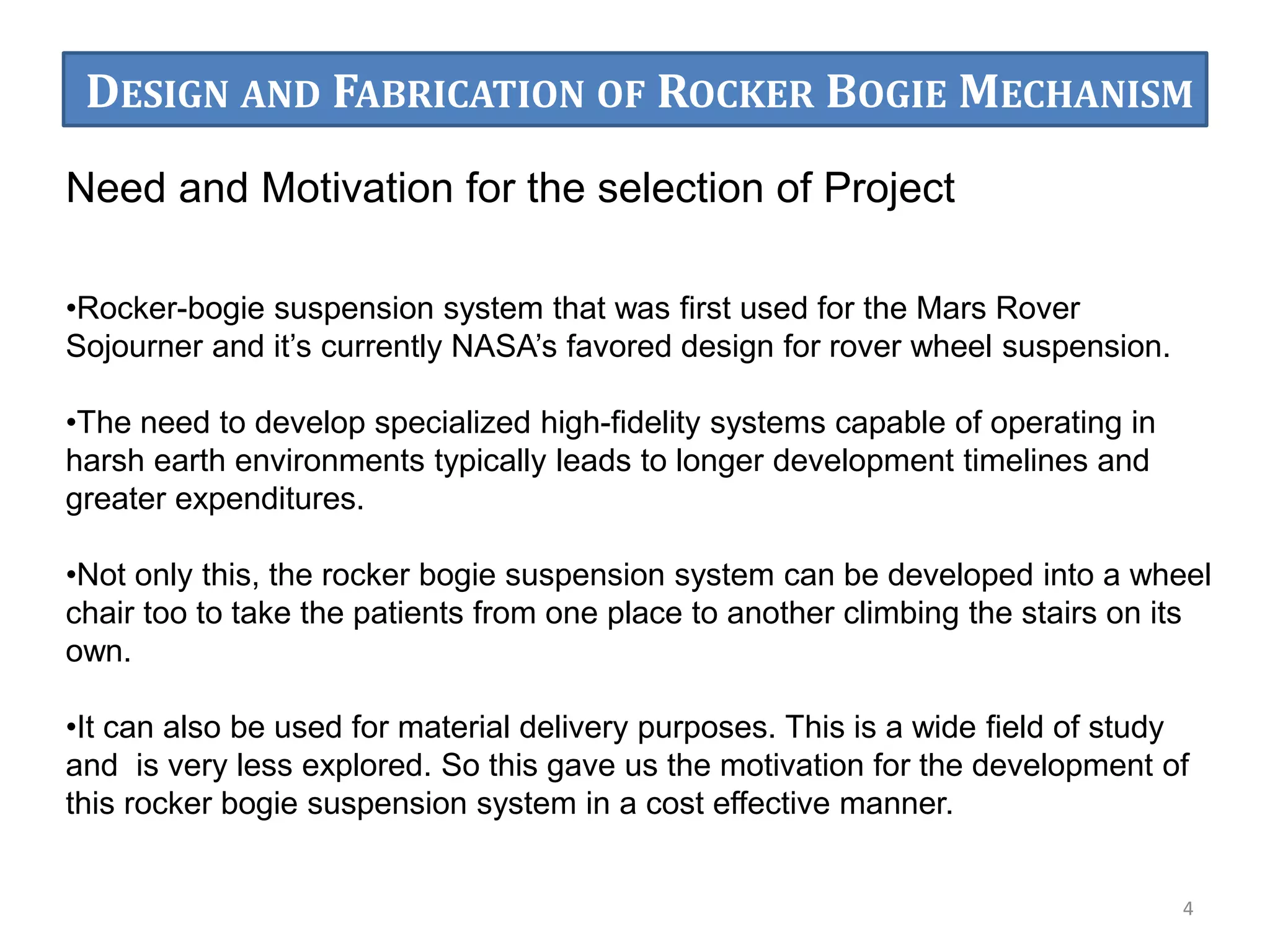Need and Motivation for the selection of Project
•Rocker-bogie suspension system that was first used for the Mars Rover
Sojourner and it’s currently NASA’s favored design for rover wheel suspension.
•The need to develop specialized high-fidelity systems capable of operating in
harsh earth environments typically leads to longer development timelines and
greater expenditures.
•Not only this, the rocker bogie suspension system can be developed into a wheel
chair too to take the patients from one place to another climbing the stairs on its
own.
•It can also be used for material delivery purposes. This is a wide field of study
and is very less explored. So this gave us the motivation for the development of
this rocker bogie suspension system in a cost effective manner.
4
DESIGN AND FABRICATION OF ROCKER BOGIE MECHANISM
 