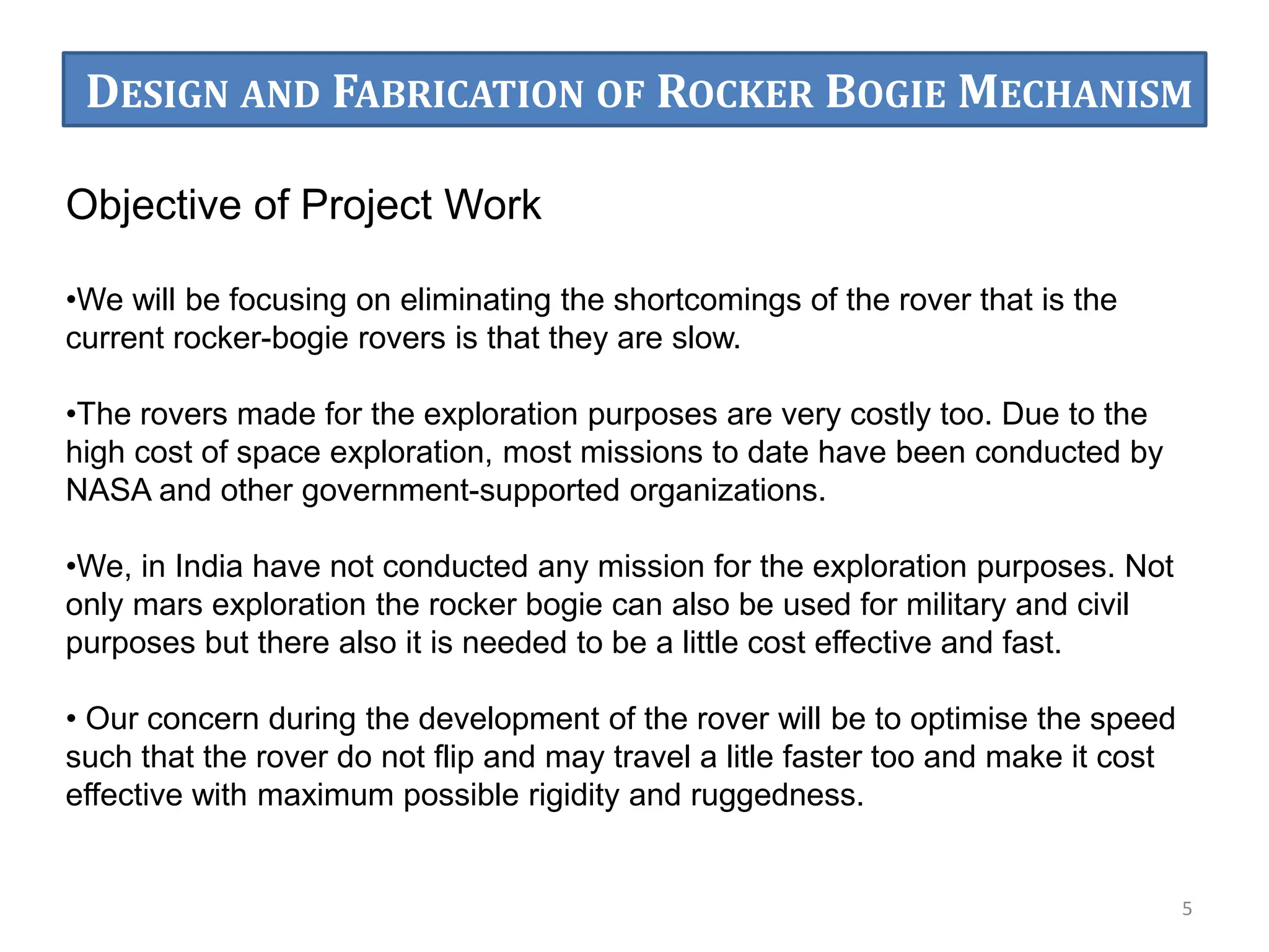 Objective of Project Work
•We will be focusing on eliminating the shortcomings of the rover that is the
current rocker-bogie rovers is that they are slow.
•The rovers made for the exploration purposes are very costly too. Due to the
high cost of space exploration, most missions to date have been conducted by
NASA and other government-supported organizations.
•We, in India have not conducted any mission for the exploration purposes. Not
only mars exploration the rocker bogie can also be used for military and civil
purposes but there also it is needed to be a little cost effective and fast.
• Our concern during the development of the rover will be to optimise the speed
such that the rover do not flip and may travel a litle faster too and make it cost
effective with maximum possible rigidity and ruggedness.
5
DESIGN AND FABRICATION OF ROCKER BOGIE MECHANISM
 