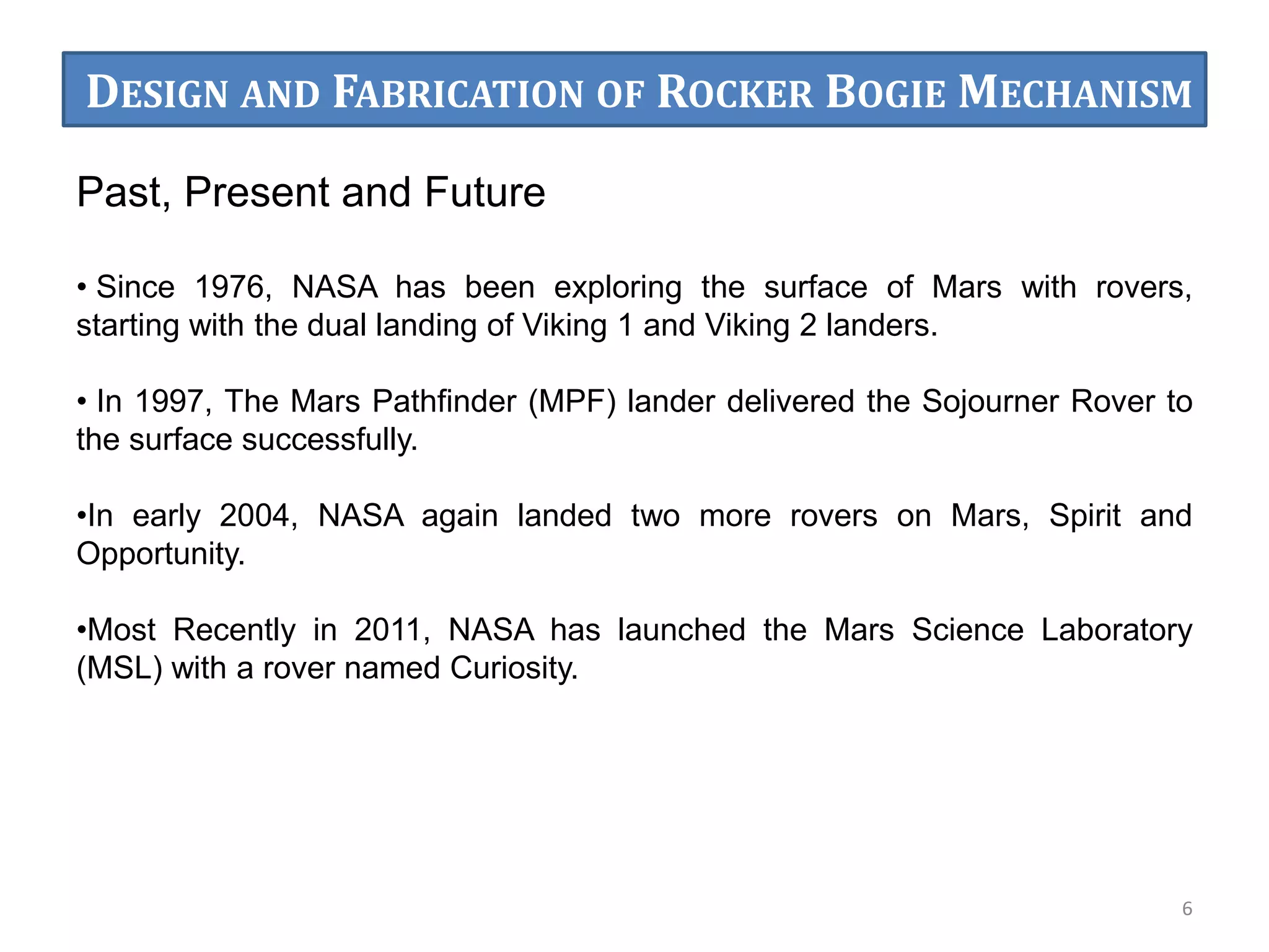 Past, Present and Future
• Since 1976, NASA has been exploring the surface of Mars with rovers,
starting with the dual landing of Viking 1 and Viking 2 landers.
• In 1997, The Mars Pathfinder (MPF) lander delivered the Sojourner Rover to
the surface successfully.
•In early 2004, NASA again landed two more rovers on Mars, Spirit and
Opportunity.
•Most Recently in 2011, NASA has launched the Mars Science Laboratory
(MSL) with a rover named Curiosity.
6
DESIGN AND FABRICATION OF ROCKER BOGIE MECHANISM
 