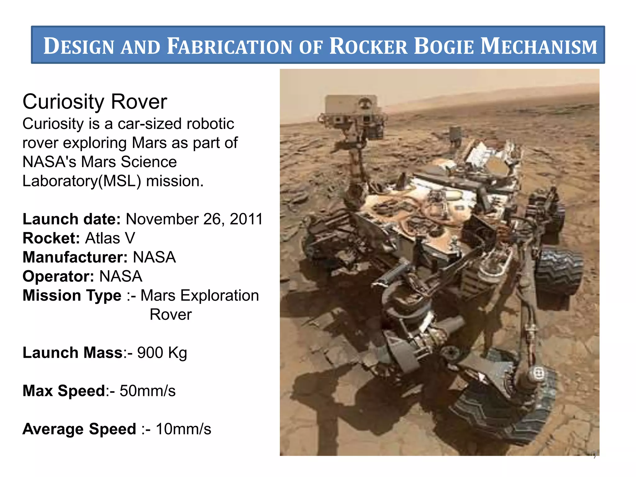 Curiosity Rover
Curiosity is a car-sized robotic
rover exploring Mars as part of
NASA's Mars Science
Laboratory(MSL) mission.
Launch date: November 26, 2011
Rocket: Atlas V
Manufacturer: NASA
Operator: NASA
Mission Type :- Mars Exploration
Rover
Launch Mass:- 900 Kg
Max Speed:- 50mm/s
Average Speed :- 10mm/s
7
DESIGN AND FABRICATION OF ROCKER BOGIE MECHANISM
 