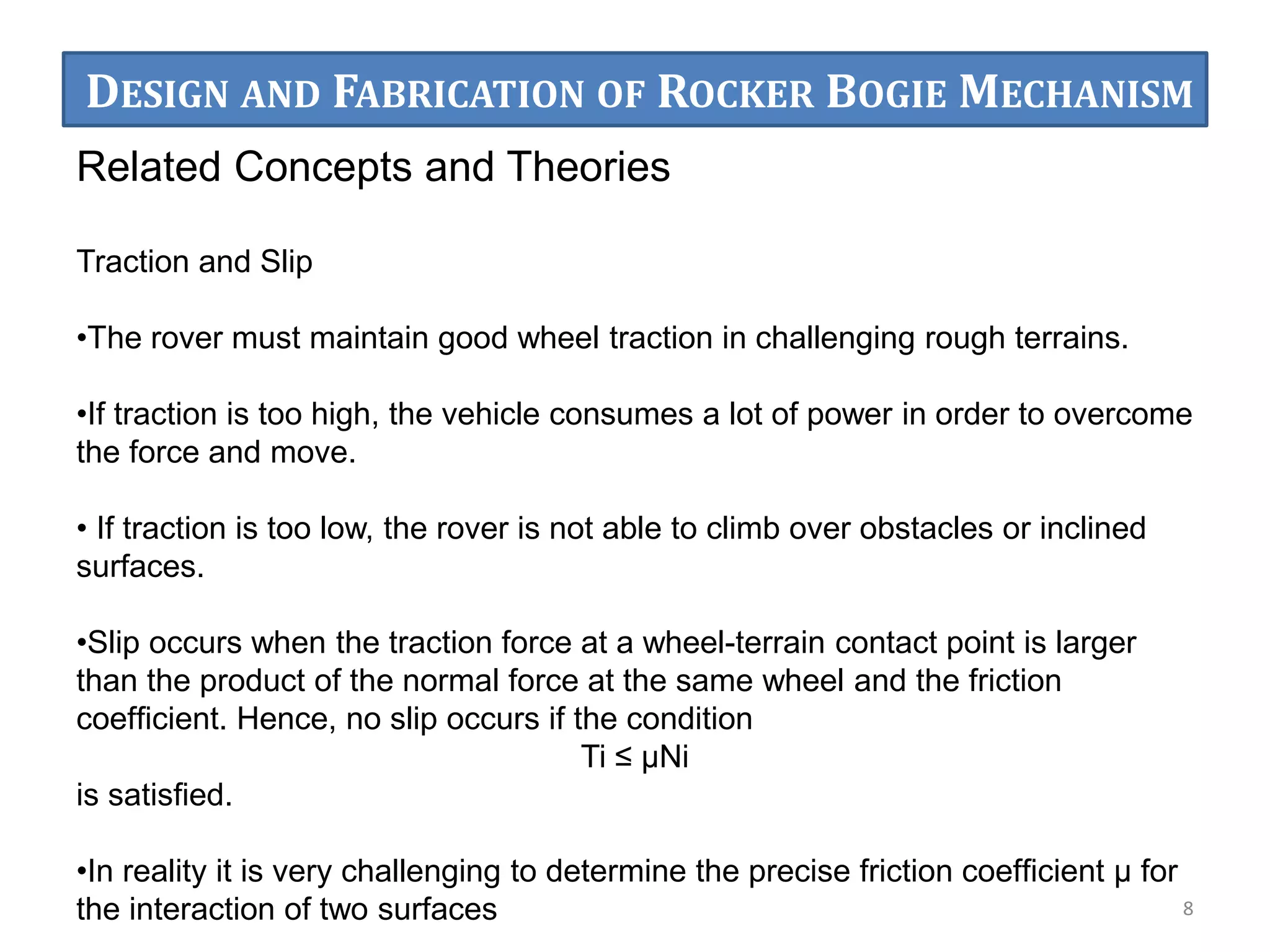 Related Concepts and Theories
Traction and Slip
•The rover must maintain good wheel traction in challenging rough terrains.
•If traction is too high, the vehicle consumes a lot of power in order to overcome
the force and move.
• If traction is too low, the rover is not able to climb over obstacles or inclined
surfaces.
•Slip occurs when the traction force at a wheel-terrain contact point is larger
than the product of the normal force at the same wheel and the friction
coefﬁcient. Hence, no slip occurs if the condition
Ti ≤ μNi
is satisﬁed.
•In reality it is very challenging to determine the precise friction coefﬁcient μ for
the interaction of two surfaces 8
DESIGN AND FABRICATION OF ROCKER BOGIE MECHANISM
 
