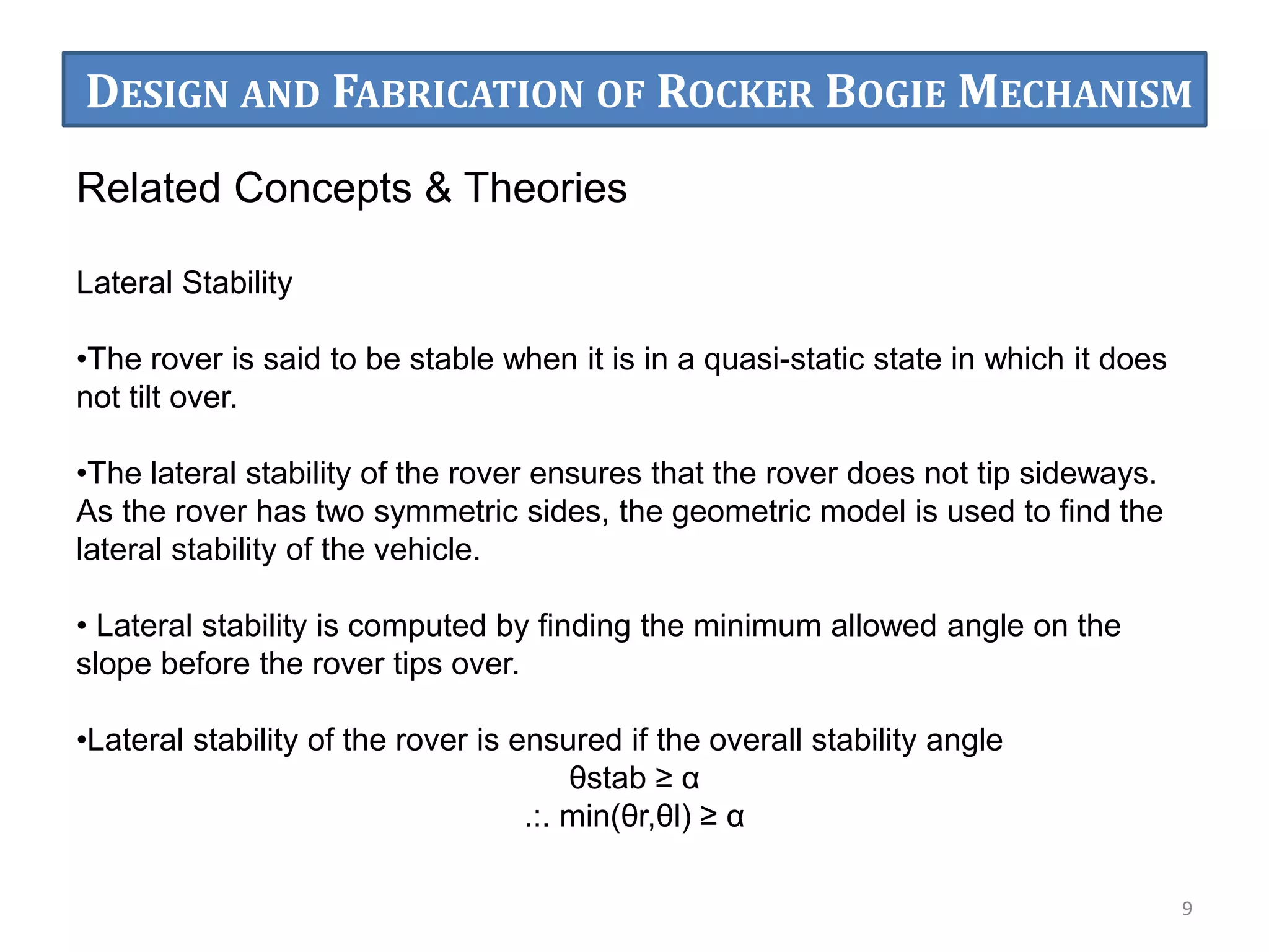 Related Concepts & Theories
Lateral Stability
•The rover is said to be stable when it is in a quasi-static state in which it does
not tilt over.
•The lateral stability of the rover ensures that the rover does not tip sideways.
As the rover has two symmetric sides, the geometric model is used to ﬁnd the
lateral stability of the vehicle.
• Lateral stability is computed by ﬁnding the minimum allowed angle on the
slope before the rover tips over.
•Lateral stability of the rover is ensured if the overall stability angle
θstab ≥ α
.:. min(θr,θl) ≥ α
9
DESIGN AND FABRICATION OF ROCKER BOGIE MECHANISM
 