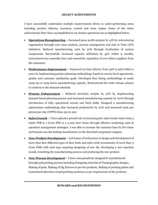SELECT ACHIVEMENTS
I have successfully undertaken multiple improvements drives in under-performing areas
including product delivery, inventory control and team output. Some of the select
achievements that I have accomplished in my factory operations are as highlighted below:
 Operations Reengineering – Increased gross profit margins by 15% by restructuring
organisation through root cause analysis, process management and Just in Time (JIT)
initiatives. Reduced manufacturing costs by 20% through localisation of various
components. Successfully increased capacity utilization by 35% within 9 months,
restructured new assembly lines and earned the reputation of zero defect suppliers from
the customers.
 Performance Improvement – Improved on-time delivery from 45% to 95% within 2
years by implementing project planning methodology based on service level agreements,
quality and customer satisfaction goals. Developed flexi hiring methodology to easily
ramp up or ramp down manufacturing capacity. Restructured the order release scheme
to conform to the demand schedule.
 Process Enhancement – Reduced inventory surplus by 50% by implementing
demand based planning process and increased manufacturing capacity by 120% through
introduction of fully operational second and third shifts. Designed a manufacturing
optimization methodology that increased productivity by 20% and increased units per
person/per day (UPPD) from 250 to 300
 Sales Growth – I have played a pivotal role in increasing the sales twenty times from 5
Lakhs INR to 1 Crore INR in a 5 year time frame through effective marketing, sales &
operation management strategies. I was able to increase the customer base by five times
and become one the leading manufacturer in the shoe heel component category.
 New Product Development – Led teams of technicians in design and development of
more than 800 different types of shoe heels and soles (with investments of more than 3
Crore INR) with each type requiring designing of new die, developing a new injection
mould, reworking the manufacturing process and producing the new product.
 New Process Development – I have conceptualised, designed & manufactured
through pad printing process including Designing artworks of Tampographic designs,
Making of pads, Making of Zig fixtures as per the products, Making of printing plates and
Customized alteration of pad printing machines as per requirement of the products.
REWARD and RECOGNOITION
 