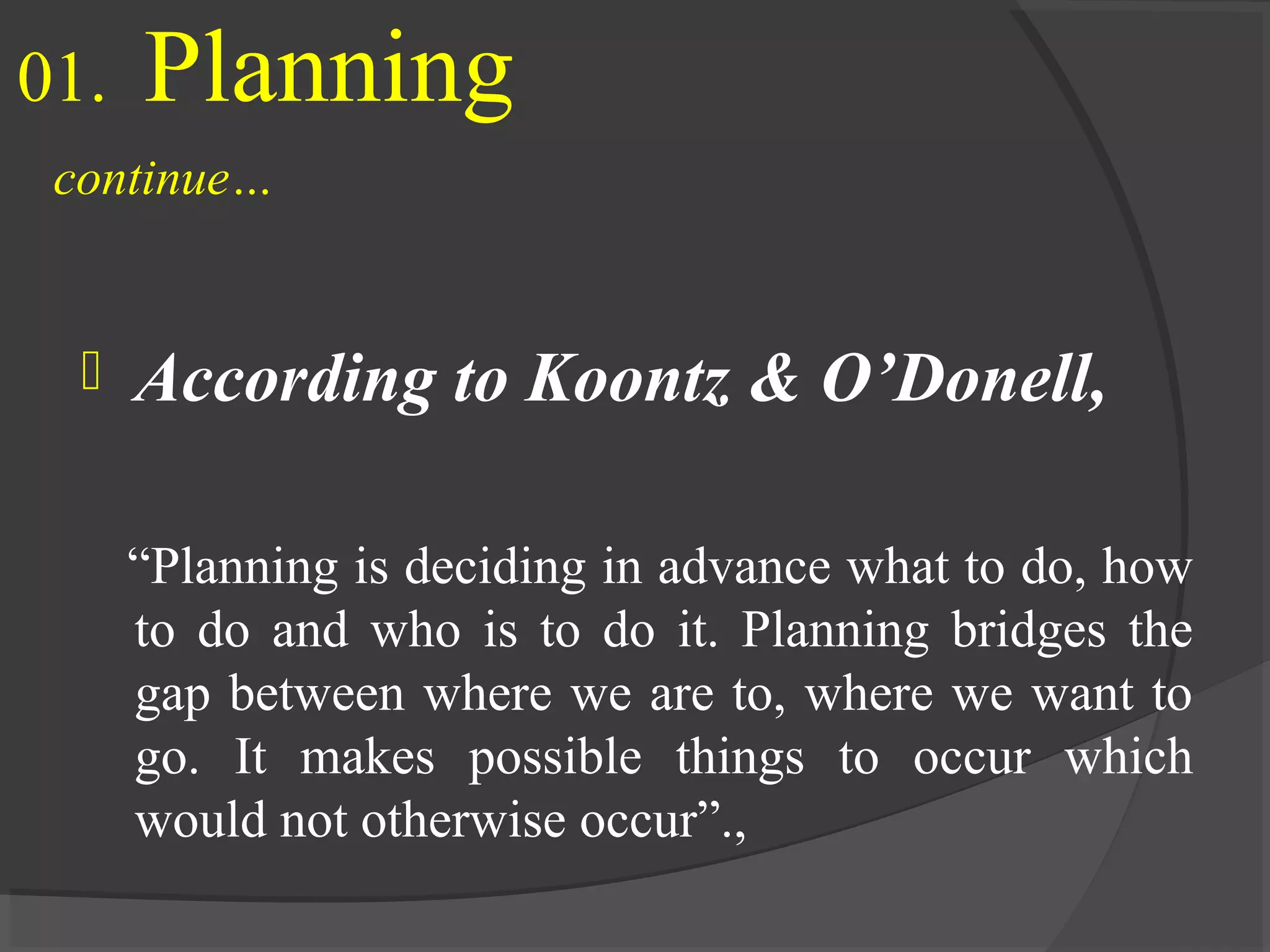 01. Planning
continue…
 According to Koontz & O’Donell,
“Planning is deciding in advance what to do, how
to do and who is to do it. Planning bridges the
gap between where we are to, where we want to
go. It makes possible things to occur which
would not otherwise occur”.,
 