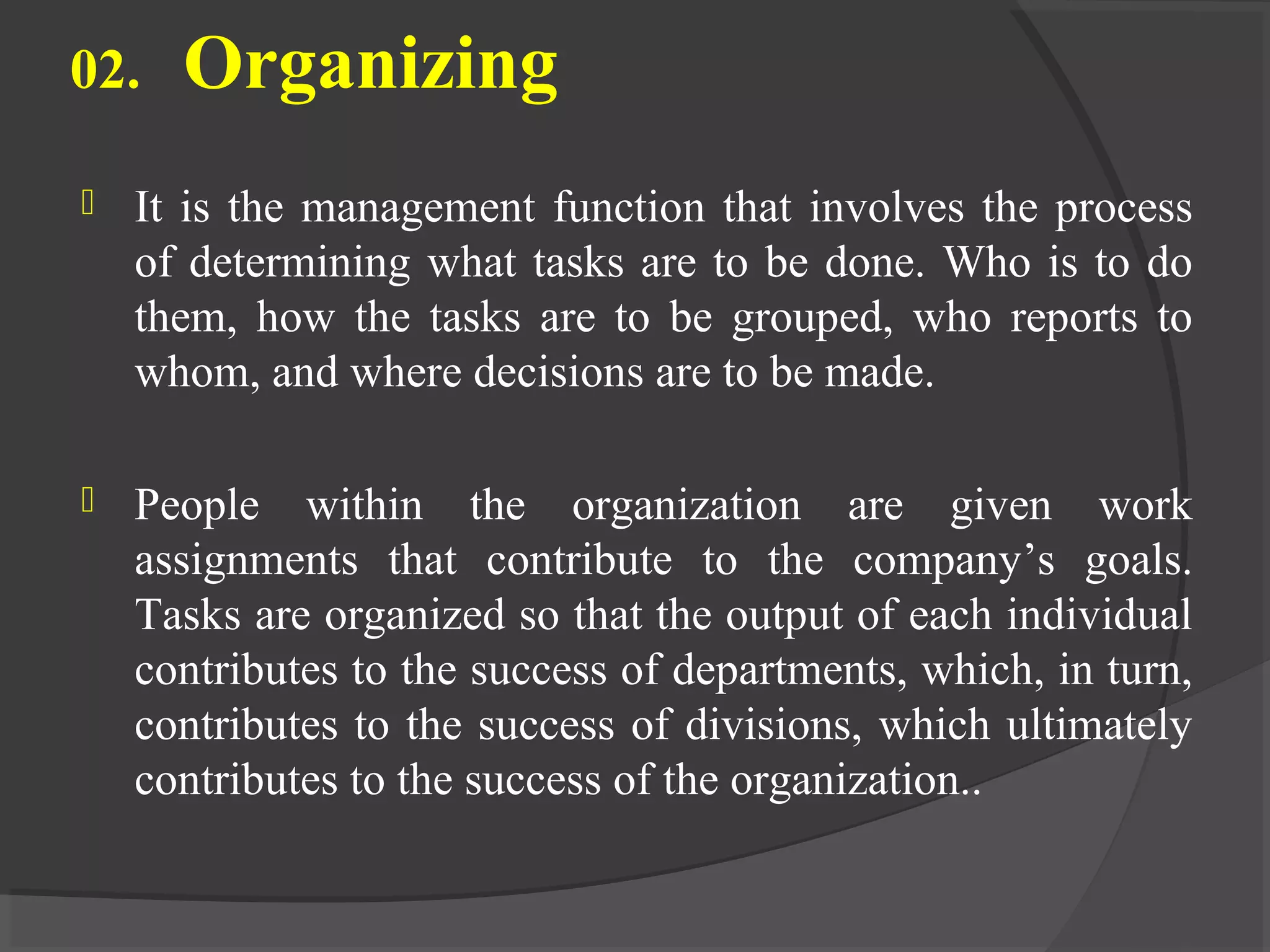 02. Organizing
 It is the management function that involves the process
of determining what tasks are to be done. Who is to do
them, how the tasks are to be grouped, who reports to
whom, and where decisions are to be made.
 People within the organization are given work
assignments that contribute to the company’s goals.
Tasks are organized so that the output of each individual
contributes to the success of departments, which, in turn,
contributes to the success of divisions, which ultimately
contributes to the success of the organization..
 