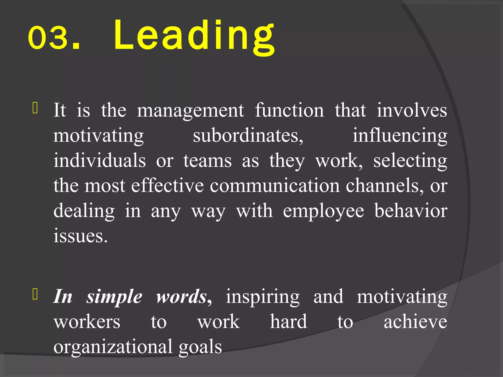 03. Leading
 It is the management function that involves
motivating subordinates, influencing
individuals or teams as they work, selecting
the most effective communication channels, or
dealing in any way with employee behavior
issues.
 In simple words, inspiring and motivating
workers to work hard to achieve
organizational goals
 