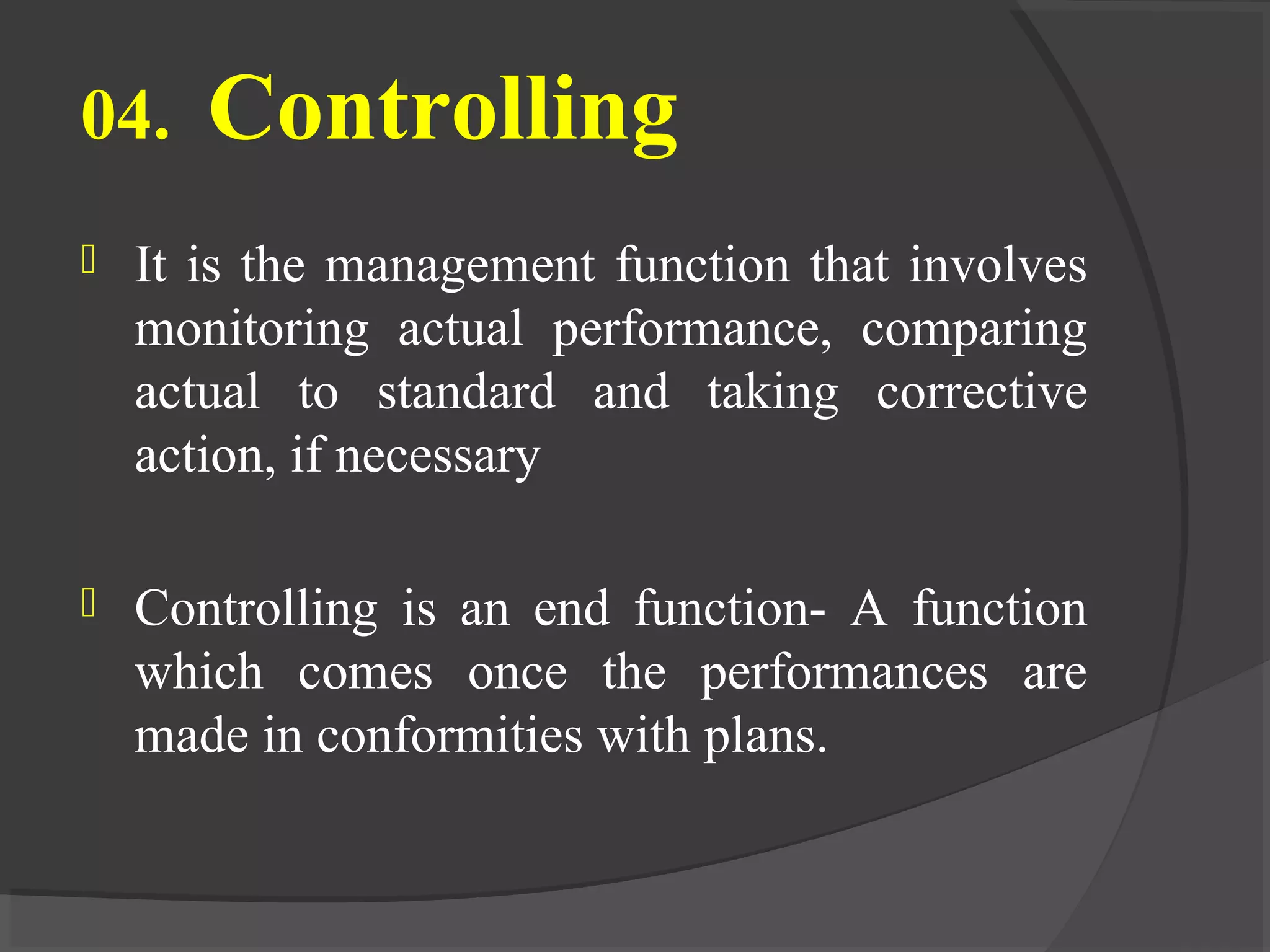 04. Controlling
 It is the management function that involves
monitoring actual performance, comparing
actual to standard and taking corrective
action, if necessary
 Controlling is an end function- A function
which comes once the performances are
made in conformities with plans.
 