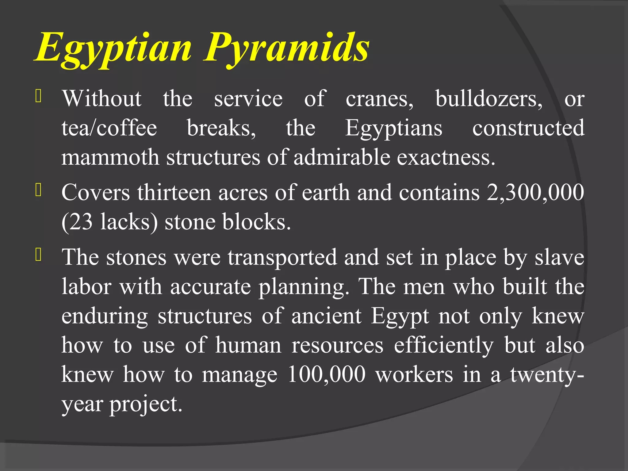 Egyptian Pyramids
 Without the service of cranes, bulldozers, or
tea/coffee breaks, the Egyptians constructed
mammoth structures of admirable exactness.
 Covers thirteen acres of earth and contains 2,300,000
(23 lacks) stone blocks.
 The stones were transported and set in place by slave
labor with accurate planning. The men who built the
enduring structures of ancient Egypt not only knew
how to use of human resources efficiently but also
knew how to manage 100,000 workers in a twenty-
year project.
 