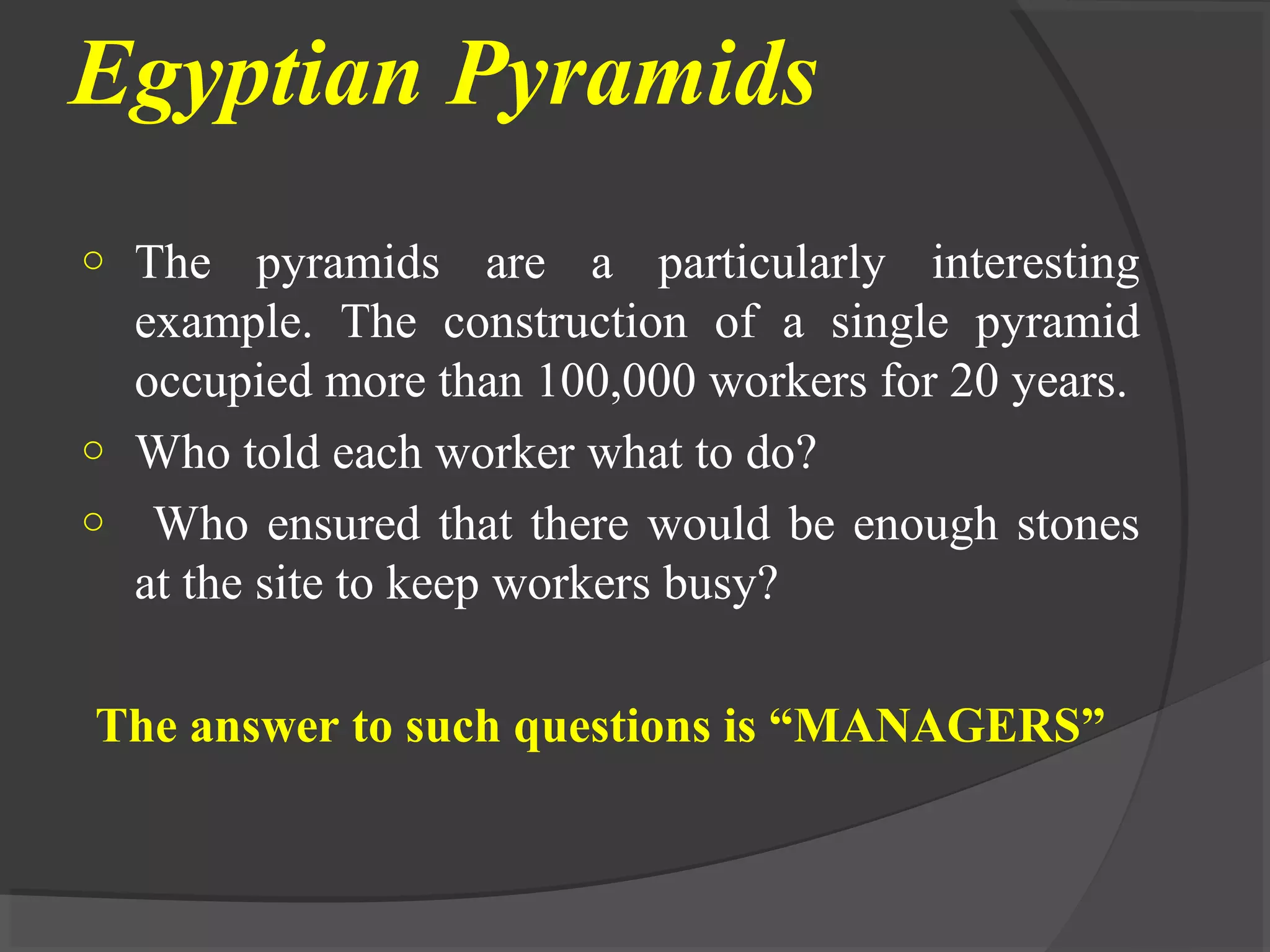 Egyptian Pyramids
o The pyramids are a particularly interesting
example. The construction of a single pyramid
occupied more than 100,000 workers for 20 years.
o Who told each worker what to do?
o Who ensured that there would be enough stones
at the site to keep workers busy?
The answer to such questions is “MANAGERS”
 