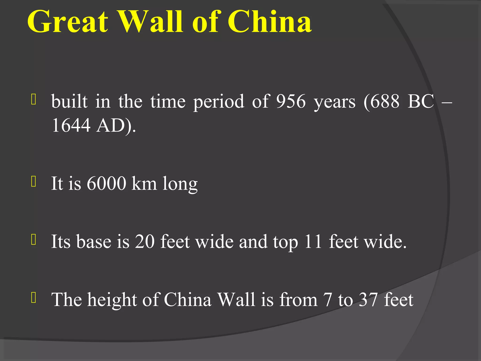 Great Wall of China
 built in the time period of 956 years (688 BC –
1644 AD).
 It is 6000 km long
 Its base is 20 feet wide and top 11 feet wide.
 The height of China Wall is from 7 to 37 feet
 