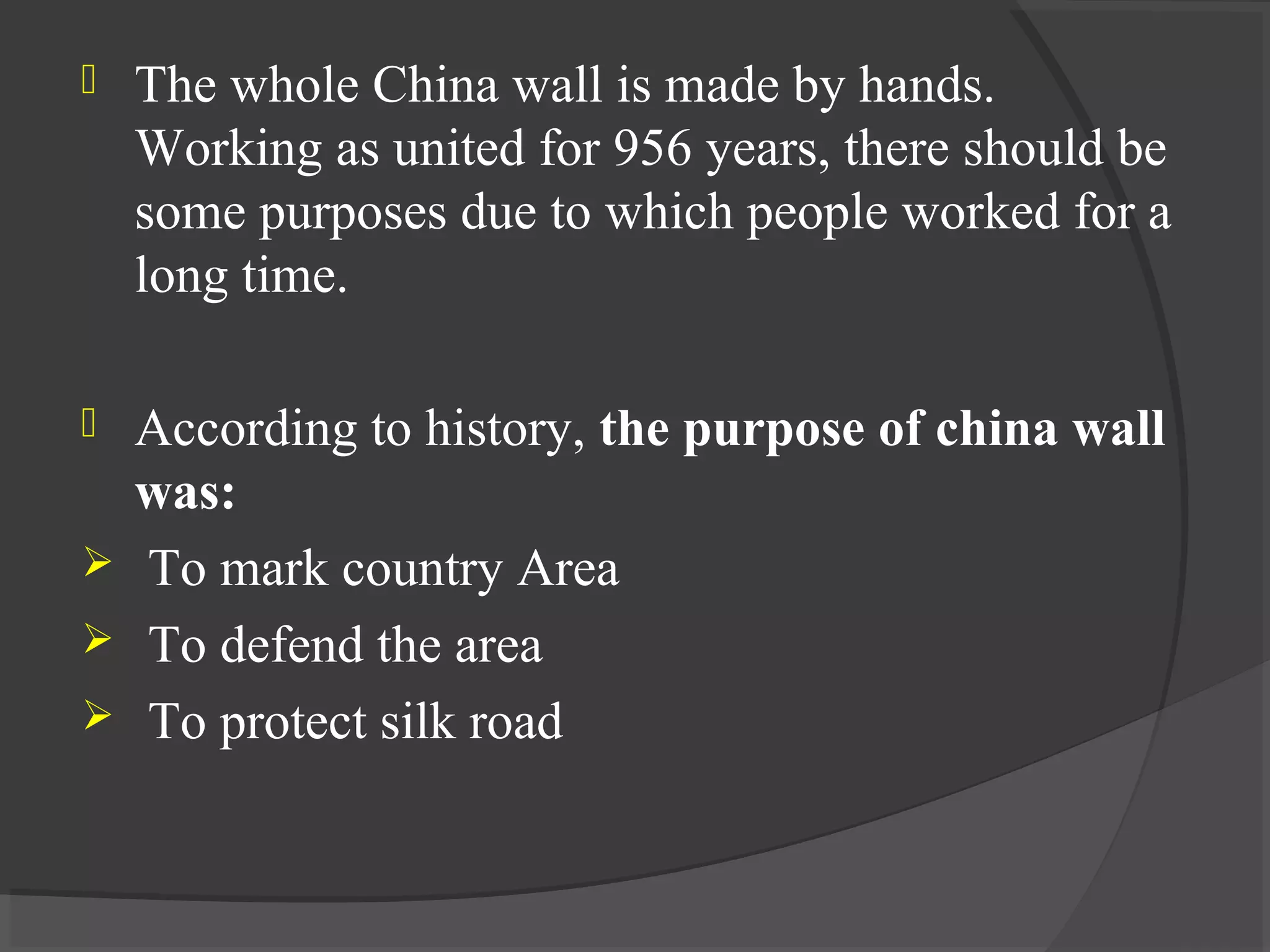  The whole China wall is made by hands.
Working as united for 956 years, there should be
some purposes due to which people worked for a
long time.
 According to history, the purpose of china wall
was:
 To mark country Area
 To defend the area
 To protect silk road
 
