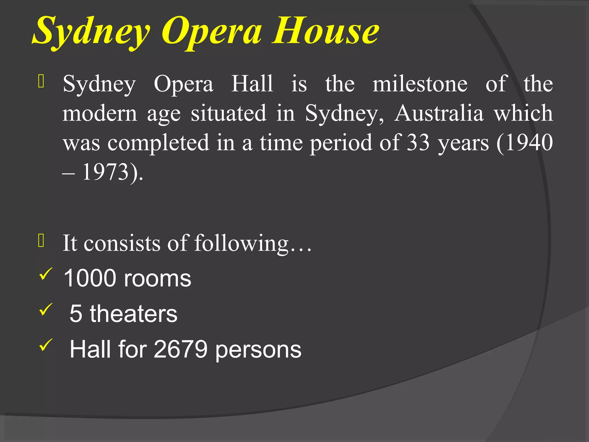 Sydney Opera House
 Sydney Opera Hall is the milestone of the
modern age situated in Sydney, Australia which
was completed in a time period of 33 years (1940
– 1973).
 It consists of following…
 1000 rooms
 5 theaters
 Hall for 2679 persons
 
