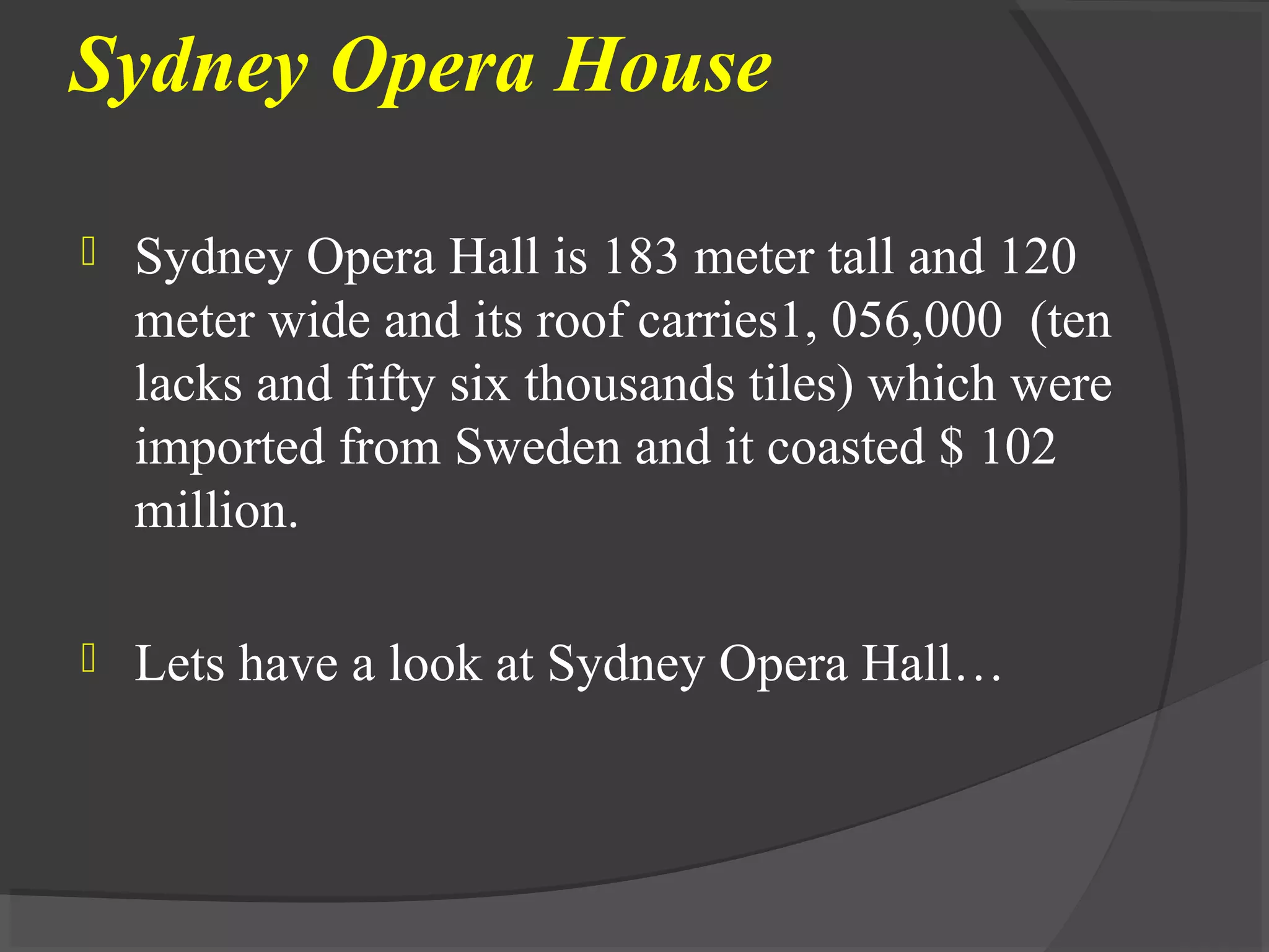 Sydney Opera House
 Sydney Opera Hall is 183 meter tall and 120
meter wide and its roof carries1, 056,000 (ten
lacks and fifty six thousands tiles) which were
imported from Sweden and it coasted $ 102
million.
 Lets have a look at Sydney Opera Hall…
 