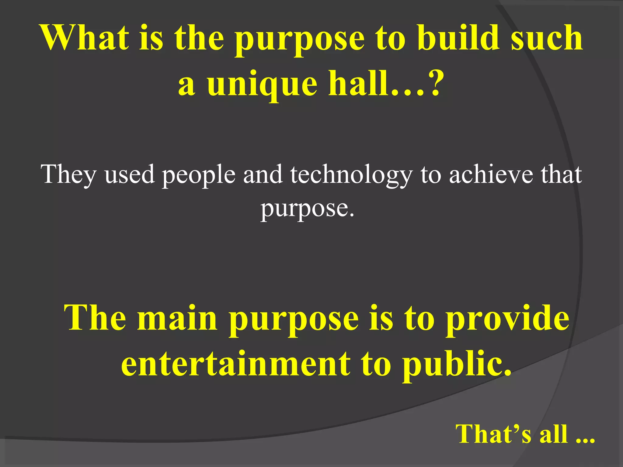 They used people and technology to achieve that
purpose.
What is the purpose to build such
a unique hall…?
The main purpose is to provide
entertainment to public.
That’s all ...
 