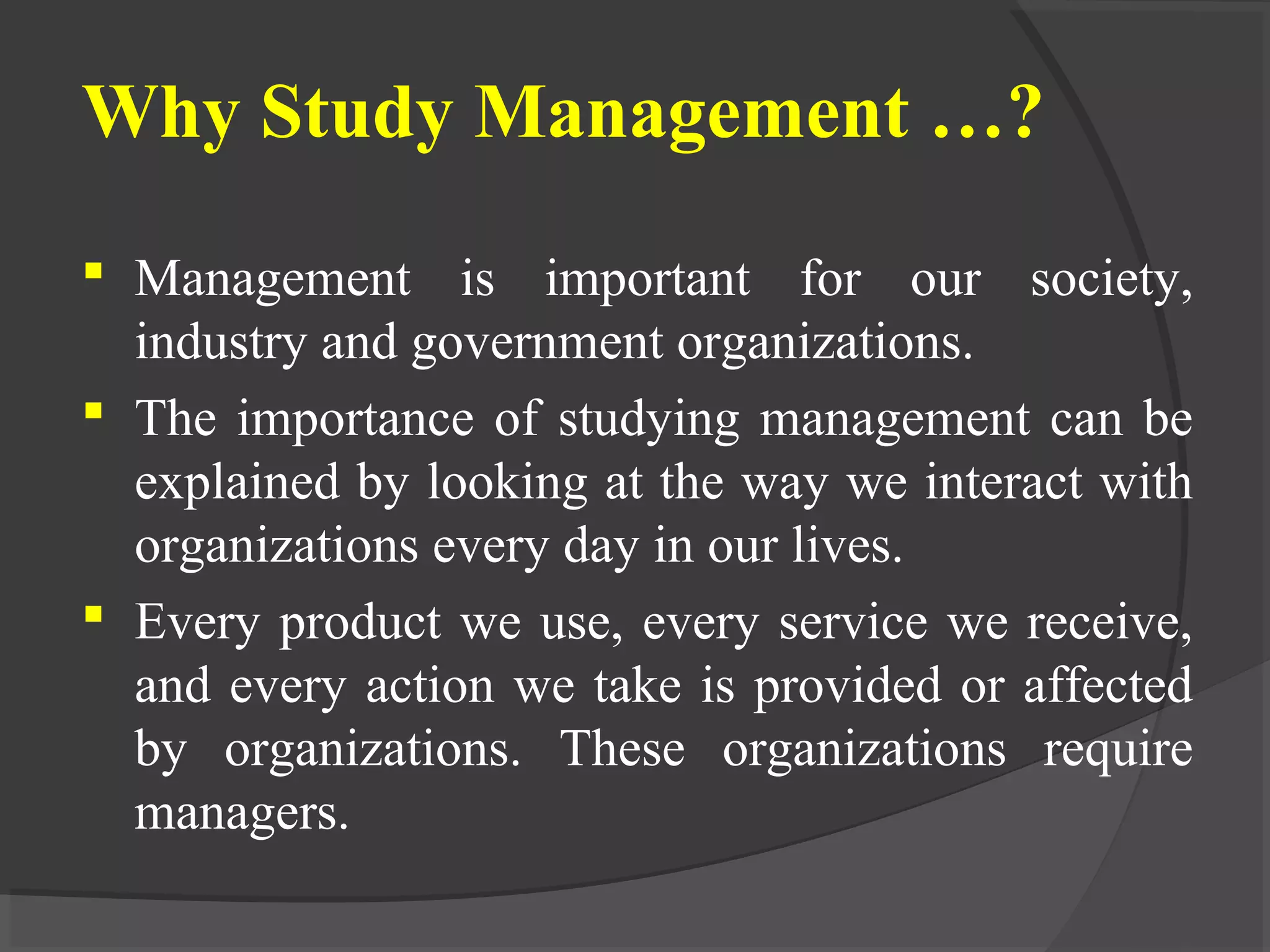 Why Study Management …?
 Management is important for our society,
industry and government organizations.
 The importance of studying management can be
explained by looking at the way we interact with
organizations every day in our lives.
 Every product we use, every service we receive,
and every action we take is provided or affected
by organizations. These organizations require
managers.
 