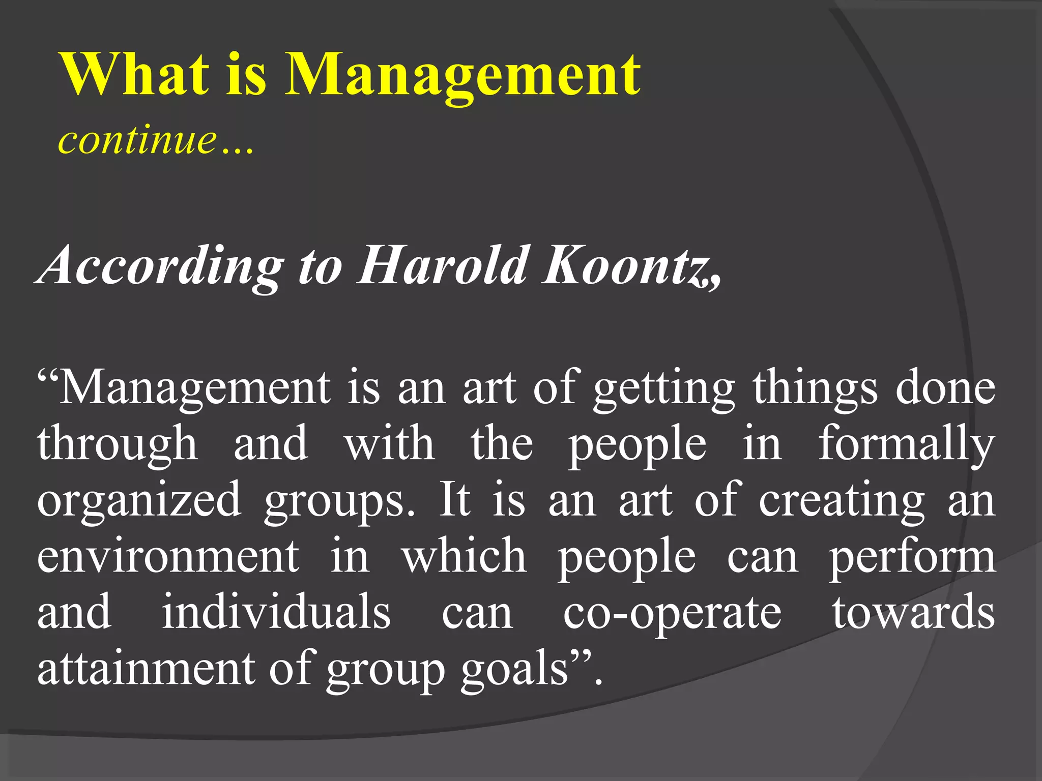 What is Management
continue…
According to Harold Koontz,
“Management is an art of getting things done
through and with the people in formally
organized groups. It is an art of creating an
environment in which people can perform
and individuals can co-operate towards
attainment of group goals”.
 