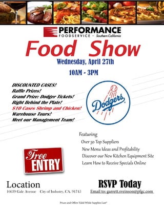 Food ShowWednesday, April 27th
10AM - 3PM
	 DISCOUNTED CASES!
	 Raffle Prizes!
	 Grand Prize: Dodger Tickets!
	 Right Behind the Plate!
	 $10 Cases Shrimp and Chicken!
	 Warehouse Tours!
	 Meet our Management Team!
				
								Featuring
								 Over 30 Top Suppliers
				 				 New Menu Ideas and Profitability
								 Discover our New Kitchen Equipment Site
								 Learn How to Receive Specials Online			
							
Location 						RSVP Today
16639 Gale Avenue City of Industry, CA. 91745	 Email to: garrett.sveinson@pfgc.com
						 Prices and Offers Valid While Supplies Last*	
								
 