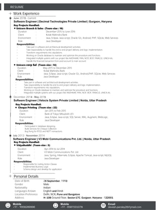Work Experience
Personal Details
RESUME
Key Projects Handled:
Unicorn Branch & Sales (Team-size : 16)
- Take part in software and architectural development activities.
- Take responsibility to handle the end to end project delivery and logic implementation.
- Transform requirements into stipulations.
- Working on Oracle database to maintain and optimize the procedure and functions.
- Integrated multiple systems with our project like AADHAAR, PAN, NCIF, BCIF, FINACLE, UNICA etc.
- Handle the financial transaction from pool account to main account.
- Take part in software and architectural development activities.
- Take responsibility to handle the end to end project delivery and logic implementation.
- Transform requirements into stipulations.
- Working on Oracle database to maintain and optimize the procedure and functions.
- Integrated multiple systems with our project like AADHAAR, PAN, NCIF, BCIF, FINACLE, UNICA etc.
Responsibilities:
- Participated in database designing.
- Build Services for Cheque Collection.
- Bug fixing for RTGS and NEFT transactions.
Duration : December-2015 to June-2016
Client : Kotak Mahindra Bank
Environment : Java, Eclipse, Java-script, Oracle-12c, Android, PHP, SQLite, Web Services
Role : Java Developer
Responsibilities:
Unicorn corp Sal (Team-size : 14)
Duration : May-2015 to December-2015
Client : Kotak Mahindra Bank
Environment : Java, Eclipse, Java-script, Oracle-12c, Android,PHP, SQLite, Web Services
Role : Java Developer
Responsibilities:
Responsibilities:
- Responsible for coding Action Classes
- Implemented Business Logic
- Schema design and develop for application
Key Projects Handled:
Cheque Printing (Team-size : 22)
Duration : Jan-2015 to Feb-2015
Client : Bank of Tokyo Mitsubishi UFJ
Environment : Java, Eclipse, Java-script, SQL Server, XML, Augment, WebLogic.
Role : Java Developer
Key Projects Handled:
VidyaBuddhi (Team-size : 5)
Duration : Apr-2014 to Jul-2014
Client : V3 Mobi Communications Pvt. Ltd.
Environment : Java, Spring, Hibernate, Eclipse, Apache Tomcat, Java-script, MySQL
Role : Java Developer
June 2015 - Current
Software Engineer | Decimal Technologies Private Limited | Gurgaon, Haryana
December 2014 - May 2015
Software Engineer | Velocis System Private Limited | Noida, Uttar Pradesh
July 2013 - November 2014
Software Engineer | V3 Mobi Communications Pvt. Ltd. | Noida, Uttar Pradesh
Date of Birth 26 September, 1993
Gender Male
Nationality Indian
Languages Known English and Hindi
Location Preference Delhi, NCR, Pune and Bangalore
Address H- 108 Ground Floor, Sector-17C, Gurgaon, Haryana - 122001
Mobile
+91 - 9958289996
Mobile
+91 - 8587031078
Email
devesh.pandey26@ymail.com
 