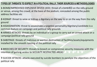 TYPES OF THREATS TO EXPECT IN A POLITICAL RALLY, THEIR SOURCES & METHODOLOGIES
1-BOMB/IMPROVISED EXPLOSIVE DEVICE (IED): threat of a bomb/IED on the rally ground
or venue, among the crowd, at the base of the podium, concealed among the public
address facilities etc
2-KIDNAP: threat to seize or kidnap a dignitary on the way to or on the way from the rally
ground
3-ASSASSINATION: threat to assassinate a targeted personality/dignitary/candidate is a
common feature on campaign and political rally grounds
4-ARMED ATTACKS: threats by an individual or a group to carry out an armed attack on a
campaign/political rally ground
5-SABOTAGE: threats of malicious or wanton destruction of facilities/assets/equipments
installed for the smooth running of the political rally
6-BREECHES OF SECURITY: threats to breech or compromise security measures with the
intention of gaining access to SECURITY RESTRICTED AREAS
7-SUICIDE ATTACKS: attacks executed by suicide bombers to paralyze the objectives of the
political rally
 