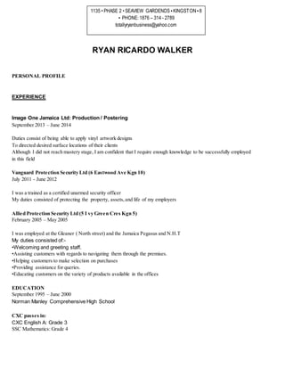 RYAN RICARDO WALKER
PERSONAL PROFILE
EXPERIENCE
Image One Jamaica Ltd: Production / Postering
September 2013 – June 2014
Duties consist of being able to apply vinyl artwork designs
To directed desired surface locations of their clients
Although I did not reach mastery stage, I am confident that I require enough knowledge to be successfully employed
in this field
Vanguard Protection Security Ltd (6 Eastwood Ave Kgn 10)
July 2011 - June 2012
I was a trained as a certified unarmed security officer
My duties consisted of protecting the property, assets,and life of my employers
Allied Protection Security Ltd (5 I vy Green Cres Kgn 5)
February 2005 – May 2005
I was employed at the Gleaner ( North street) and the Jamaica Pegasus and N.H.T
My duties consisted of:-
•Welcoming and greeting staff.
•Assisting customers with regards to navigating them through the premises.
•Helping customers to make selection on purchases
•Providing assistance for queries.
•Educating customers on the variety of products available in the offices
EDUCATION
September 1995 – June 2000
Norman Manley Comprehensive High School
CXC passes in:
CXC English A: Grade 3
SSC Mathematics: Grade 4
1135 • PHASE 2 • SEAVIEW GARDENDS•KINGSTON•8
• PHONE: 1876 – 314 - 2789
totallyryanbusiness@yahoo.com
 