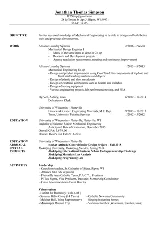Jonathan Thomas Simpson
JTPSimp@gmail.com
28 Jefferson St. Apt 3, Ripon, WI 54971
563-451-9385
OBJECTIVE Further my own knowledge of Mechanical Engineering to be able to design and build better
tools and processes for tomorrow.
WORK Alliance Laundry Systems 2/2016 – Present
Mechanical Design Engineer I
- Many of the same items as done in Co-op
- Research and Development projects
- Agency regulation requirements, meeting and continuous improvement
Alliance Laundry Systems 1/2015 – 8/2015
Mechanical Engineering Co-op
- Design and product improvement using Creo/Pro-E for components of top load and
front load washing machines and dryers
- Design of plastic and sheet metal parts
- Design of electrical components such as heaters and switches
- Design of testing equipment
- Various engineering projects, lab performance testing, and FEA
Hy-Vee, Asbury, Iowa 6/2012 – 12/2014
Delicatessen Clerk
University of Wisconsin – Platteville
Homework Grader, Engineering Materials, M.E. Dep. 9/2013 – 12/2013
Tutor, University Tutoring Services 1/2012 – 5/2012
EDUCATION University of Wisconsin – Platteville, Platteville, WI
Bachelor of Science; Major: Mechanical Engineering
Anticipated Date of Graduation, December 2015
Overall GPA: 3.67/4.00
Honors: Dean's List Fall 2011-2014
EDUCATION University of Wisconsin – Platteville
ABROAD & Rocket Attitude Control Senior Design Project – Fall 2015
SPECIAL Jönköping University, Jönköping, Sweden, Spring 2014
PROJECTS Jönköping International Business School Entrepreneurship Challenge
Jönköping Materials Lab Analysis
Jönköping Programing Lab
ACTIVITIES Leadership
- Catechism teacher, St. Catherine of Siena, Ripon, WI
- Alliance bike ride organizer
- Platteville Area Catholic Teens, P.A.C.T., President
- Pi Tau Sigma, Vice President, Treasurer, Mentorship Coordinator
- Furan Accommodation Event Director
Volunteerism
- Habitat for Humanity [with KofC]
- Summer Bible Camp (14 Years) - Catholic Newman Community
- Melcher Hall, Wing Representative - Singing in nursing homes
- Mississippi Mission Trip - Various churches [Wisconsin, Sweden, Iowa]
 