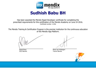 Sudhish Babu BH
Has been awarded the Mendix Rapid Developer certificate for completing the
prescribed requirements for this certification of the Mendix Academy on June 24 2016.
Certificate number: 11356
The Mendix Training & Certification Program is the premier institution for the continuous education
of the Mendix App Platform.
Derek Roos Rene van Hofwegen
CEO Mendix Trainer Mendix
 