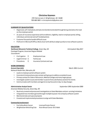 Christine Koomen
270 Patricia Lane  Wrightstown, WI 54180
920-680-5803  christyleeleick@yahoo.com
SUMMARYOF QUALIFICATIONS
• Organized,self-motivated,andtaskorienteddemonstratedthroughbeingselectedasthe lead
on the employerportal
• 21 yearsof insurance experience withenrollment,eligibility,leadonemployerportal,billing,
individual,commercial andself-fundedpolicies
• Customerfocusedtohandle difficultissues
• ProficientinMicrosoftOffice,Word,Excel withabilitytoadapt quicklytonew software systems
EDUCATION
Northeast Wisconsin Technical College, Green Bay, WI Anticipated:May2017
Paralegal Program,Associate DegreeRelated
Coursework:
• Civil Ligation EmploymentLaw
• Legal Criminal FamilyLaw
• Procedures Insurance Contractand Law
WORK EXPERIENCE
Account Specialist March 2001-Current
NetworkHealthPlan,Menasha,WI
• Lead onemployerportal software system
• Consistenttimelyandaccurate contact withgroupsto addressescalatedissues
• Primarycontact for State of Wisconsin,Medical College andmanylargergroups
• Investigate systemissuesandmemberissuestofindasatisfactorysolutionforclients
• Communicateswithmembersandagentstostayfocusedonday-to-daychanges
Administrative Analyst Senior September1995-September2000
American Medical Security,GreenBay, WI
• RoutinelycreatedandprocessedinvestigationsonState Mandatesandpre-existinglimitations
• Integratednewmembersgainedthroughmultiple buyoutsintocompanysoftware system
• Monitoredstatsand special projects
• CreatedandimplementedprocedurestoalignwithState Mandates
CommunityInvolvement
• Fox ValleyBrainCancer LicensedFosterParent
• WrightstownWrestlingClub AvonBreastCancer 39.3 Walk
 