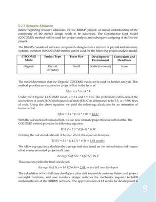 9
5.2.3 Resource Allocation
Before beginning resource allocation for the BBRMS project, an initial understanding of the
complexity of the overall design needs to be addressed. The Constructive Cost Model
(COCOMO) method will be used for project analysis and subsequent assigning of staff to the
project.
The BBRMS consists of software components designed for a mixture of payroll and inventory
systems, therefore the COCOMO method can be used for the following project analysis model:
COCOMO
Mode
Project Type Team Size Development
Environment
Constraints and
Deadlines
Organic Payroll,
Inventory
Small Stable (in-house) Loose
The model determines that the ‘Organic’ COCOMO mode can be used for further analysis. This
method provides an equation for project effort in the form of:
Effort = a * (size) ^ b
Under the ‘Organic’ COCOMO mode, a = 2.4 and b = 1.05. The preliminary estimation of the
source lines of code (SLOC) in thousands of units (KLOC) is determined to be 5.5, or ~5500 lines
of code. Using the above equation we yield the following calculation for an estimation of
human effort:
Effort = 2.4 * (5.5) ^ 1.05 = 14.37
With the calculation of human effort, we can now estimate projecttime in staff months. The
COCOMO method provides the following equation:
TDEV = 2.5 * (Effort) ^ 0.38
Entering the calculated estimate of human effort, the equation becomes:
TDEV = 2.5 * (14.37) ^ 0.38 = 6.88 months
The following equation calculates the average staff size based on the ratio of estimated human
effort versus estimated project staff time:
Average Staff Size = Effort / TDEV
This equation yields the final calculation:
Average Staff Size = 14.37/ 6.88 = 2.08, or two full time developers
The calculation of two full time developers, plus staff to provide customer liaison and project
oversight functions, and user interface design, matches the mechanics required to fulfill
implementation of the BBRMS software. The approximation of 12 weeks for development is
 