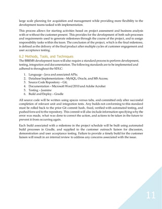 11
large scale planning for acquisition and management while providing more flexibility to the
development teams tasked with implementation.
This process allows for starting activities based on project assessment and business analysis
with or without the customer present. This provides for the development of both sub-processes
and requirements used to generate milestones through the course of the project, and to assign
responsibility tasks within the team. The conclusion of the project, which is the final milestone,
is defined as the delivery of the final product after multiple cycles of customer engagement and
user acceptance testing.
6.2 Methods, Tools, and Techniques
The BBRMS development team will also require a standard process to perform development,
testing, integration and documentation. The following standards are to be implemented and
adhered to throughout the SDLC:
1. Language – Java and associated APIs;
2. Database Implementations – MySQL, Oracle, and MS Access;
3. Source Code Repository – Git;
4. Documentation – Microsoft Word 2010 and Adobe Acrobat
5. Testing – Jasmine
6. Build and Deploy – Gradle
All source code will be written using spaces versus tabs, and committed only after successful
completion of relevant unit and integration tests. Any builds not conforming to this standard
must be rolled back to the prior Git commit hash, fixed, verified with automated testing, and
pushed forward to the repository. This commit will also include information specifying why the
error was made, what was done to correct the action, and actions to be taken in the future to
prevent it from occurring again.
Each build associated with a milestone in the project schedule will be built using automated
build processes in Gradle, and supplied to the customer outreach liaison for discussion,
demonstration and user acceptance testing. Failure to provide a timely build for the customer
liaison will result in an internal review to address any concerns associated with the issue.
 