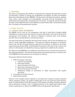 1
1. Overview
The software development plan (SDP) is a comprehensive, composite document that contains
all information required to manage the development and delivery the Bed and Breakfast
Reservation Management System (BBRMS). This document will detail all standards, methods,
tools, actions, reuse strategies, and responsibilities associated with the development and
qualification of all requirements, including safety and security. It should be used by the project
manager and development team to meet milestones, product deliverables, and maintain project
flow according to the predetermined schedule.
1.1 Project Summary
1.1.1 Purpose, Scope, and Objectives
The BBRMS will be used by the management and staff of small bed & breakfast (B&B)
establishment to process guest reservations, store guest information, and assist in the financial
management of the business. The software is designed to automate many of the business
processes thus increasing efficiency and driving revenue.
The scope of the software is limited to the needs of the customer, who are the management and
staff of a small, single B&B establishment. The software should be designed as a standalone
system with only the functional elements required by the customer as outlined in the system
requirements specification (SRS). By limiting the functionality to the needs of the customer, the
software will be simple and reliable thus ensuring a high level of usability by the customer.
The objectives of the BBRMS are to simplify the reservation process, and financial transactions,
thus enhancing efficiency. The software will automate some manual processes to assist the user
of the BBRMS servicing customers over the phone or in-person.
The product delivered should include:
1. Software package containing:
a. Calendar management;
b. Reservation queries;
c. Guest information GUI form;
d. Reservation information GUI form;
e. Financial transaction GUI form;
f. Background polling of reservations to delete reservations with expired
guarantees
2. User guide and product manual;
3. Quick reference guide.
Delivery of the complete product depends on successful user acceptance testing, automated
testing, integration testing, and guided walkthroughs of the user guide and quick reference
guide. Successful delivery of the final product will be defined as meeting all project milestones
and providing the customer with a completed product by the agreed upon delivery date.
Product requirements are listed in the BBRMS Software Requirements Specification.
 