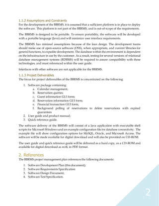 2
1.1.2 Assumptions and Constraints
For the development of the BBRMS, it is assumed that a sufficient platform is in place to deploy
the software. This platform is not part of the BBRMS, and is out-of-scope of the requirements.
The BBRMS is designed to be portable. To ensure portability, the software will be developed
with a portable language (Java) and will minimize user interface requirements.
The BBRMS has minimal assumptions because of the lean design. The development teams
should make use of open-source software (OSS), when appropriate, and current libraries for
general functions, to expedite development. The database within the environment is dependent
on the infrastructure in use by the customer. As a result, testing for several versions of relational
database management systems (RDBMS) will be required to assure compatibility with these
technologies, and must referenced within the user guide.
Interfaces with other software are not applicable for the BBRMS.
1.1.3 Project Deliverables
The focus for project deliverables of the BBRMS is concentrated on the following:
1. Software package containing:
a. Calendar management;
b. Reservation queries;
c. Guest information GUI form;
d. Reservation information GUI form;
e. Financial transaction GUI form;
f. Background polling of reservations to delete reservations with expired
guarantees
2. User guide and product manual;
3. Quick reference guide.
The software delivery of the BBRMS will consist of a Java application with executable shell
scripts for Microsoft Windows and an example configuration file for database connectivity. The
example file will show configuration options for MySQL, Oracle, and Microsoft Access. The
software will be made available for digital download and will also be provided on CD-ROM.
The user guide and quick reference guide will be delivered as a hard copy, as a CD-ROM and
available for digital download as well, in PDF format.
2. References
The BBRMS project management plan references the following documents:
1. Software Development Plan (this document);
2. Software Requirements Specification
3. Software Design Document;
4. Software Test Specification.
 