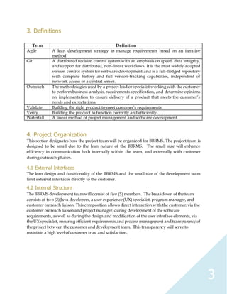 3
3. Definitions
Term Definition
Agile A lean development strategy to manage requirements based on an iterative
method
Git A distributed revision control system with an emphasis on speed, data integrity,
and support for distributed, non-linear workflows. It is the most widely adopted
version control system for software development and is a full-fledged repository
with complete history and full version-tracking capabilities, independent of
network access or a central server.
Outreach The methodologies used by a project lead or specialist working with the customer
to perform business analysis, requirements specification, and determine opinions
on implementation to ensure delivery of a product that meets the customer’s
needs and expectations.
Validate Building the right product to meet customer’s requirements
Verify Building the product to function correctly and efficiently.
Waterfall A linear method of project management and software development.
4. Project Organization
This section designates how the project team will be organized for BBRMS. The project team is
designed to be small due to the lean nature of the BBRMS. The small size will enhance
efficiency in communication both internally within the team, and externally with customer
during outreach phases.
4.1 External Interfaces
The lean design and functionality of the BBRMS and the small size of the development team
limit external interfaces directly to the customer.
4.2 Internal Structure
The BBRMS development team will consist of five (5) members. The breakdown of the team
consists of two (2) Java developers, a user experience (UX) specialist, program manager, and
customer outreach liaison. This composition allows direct interaction with the customer,via the
customer outreach liaison and project manager,during development of the software
requirements, as well as during the design and modification of the user interface elements, via
the UX specialist, ensuring efficient requirements and process management and transparency of
the project between the customer and development team. This transparency will serve to
maintain a high level of customer trust and satisfaction.
 