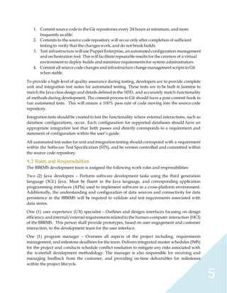 5
1. Commit source code to the Git repositories every 24 hours at minimum, and more
frequently as able.
2. Commits to the source code repository will occur only after completion of sufficient
testing to verify that the changes work, and do not break builds.
3. Test infrastructure will use Puppet Enterprise, an automated configuration management
and orchestration tool. This will facilitate repeatable results for the creation of a virtual
environment to deploy builds and minimize requirements for system administrators.
4. Commit all source code changes and infrastructure change management scripts to Git
when stable.
To provide a high-level of quality assurance during testing, developers are to provide complete
unit and integration test suites for automated testing. These tests are to be built in Jasmine to
match the Java class design and details defined in the SDD, and accurately match functionality
of methods during development. The commit process to Git should have a post-commit hook to
run automated tests. This will ensure a 100% pass rate of code moving into the source code
repository.
Integration tests should be created to test the functionality where external interactions, such as
database configurations, occur. Each configuration for supported databases should have an
appropriate integration test that both passes and directly corresponds to a requirement and
statement of configuration within the user’s guide.
All automated test suites for unit and integration testing should correspond with a requirement
within the Software Test Specification (STS), and be version controlled and committed within
the source code repository.
4.3 Roles and Responsibilities
The BBRMS development team is assigned the following work roles and responsibilities:
Two (2) Java developers – Perform software development tasks using the third generation
language (3GL) Java. Must be fluent in the Java language, and corresponding application
programming interfaces (APIs) used to implement software in a cross-platform environment.
Additionally, the understanding and configuration of data sources and connectivity for data
persistence in the BBRMS will be required to validate and test requirements associated with
data stores.
One (1) user experience (UX) specialist – Outlines and designs interfaces focusing on design
efficiency and internal/external requirements related to the human-computer interaction (HCI)
of the BBRMS. This person shall provide prototypes, based on user engagement and customer
interaction, to the development team for the user interface.
One (1) program manager – Oversees all aspects of the project including, requirements
management, and milestone deadlines for the team. Delivers integrated master schedules (IMS)
for the project and conducts schedule conflict resolution to mitigate any risks associated with
the waterfall development methodology. The manager is also responsible for receiving and
managing feedback from the customer, and providing on-time deliverables for milestones
within the project lifecycle.
 