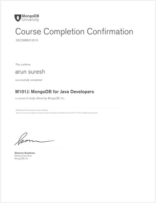 successfully completed
Authenticity of this document can be veriﬁed at
This conﬁrms
a course of study offered by MongoDB, Inc.
Shannon Bradshaw
Director, Education
MongoDB, Inc.
Course Completion Conﬁrmation
DECEMBER 2016
arun suresh
M101J: MongoDB for Java Developers
https://university.mongodb.com/downloads/certificates/a7929a00272e41e2b771f17be2150abf/Certificate.pdf
 
