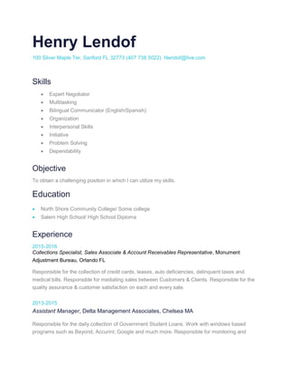 Henry Lendof
100 Silver Maple Ter, Sanford FL 32773 (407 738 5022) hlendof@live.com
Skills
 Expert Negotiator
 Multitasking
 Bilingual Communicator (English/Spanish)
 Organization
 Interpersonal Skills
 Initiative
 Problem Solving
 Dependability
Objective
To obtain a challenging position in which I can utilize my skills.
Education
 North Shore Community College/ Some college
 Salem High School/ High School Diploma
Experience
2015-2016
Collections Specialist, Sales Associate & Account Receivables Representative, Monument
Adjustment Bureau, Orlando FL
Responsible for the collection of credit cards, leases, auto deficiencies, delinquent taxes and
medical bills. Responsible for mediating sales between Customers & Clients. Responsible for the
quality assurance & customer satisfaction on each and every sale.
2013-2015
Assistant Manager, Delta Management Associates, Chelsea MA
Responsible for the daily collection of Government Student Loans. Work with windows based
programs such as Beyond, Accurint, Google and much more. Responsible for monitoring and
 