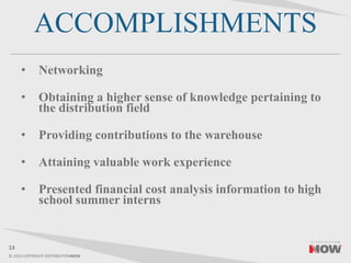 © 2014 COPYRIGHT DISTRIBUTIONNOW
ACCOMPLISHMENTS
• Networking
• Obtaining a higher sense of knowledge pertaining to
the distribution field
• Providing contributions to the warehouse
• Attaining valuable work experience
• Presented financial cost analysis information to high
school summer interns
13
 