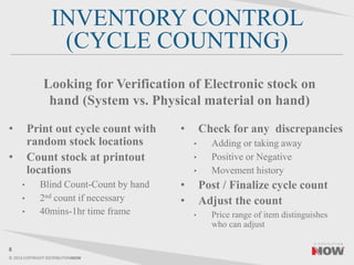 © 2014 COPYRIGHT DISTRIBUTIONNOW
INVENTORY CONTROL
(CYCLE COUNTING)
• Print out cycle count with
random stock locations
• Count stock at printout
locations
• Blind Count-Count by hand
• 2nd count if necessary
• 40mins-1hr time frame
• Check for any discrepancies
• Adding or taking away
• Positive or Negative
• Movement history
• Post / Finalize cycle count
• Adjust the count
• Price range of item distinguishes
who can adjust
8
Looking for Verification of Electronic stock on
hand (System vs. Physical material on hand)
 